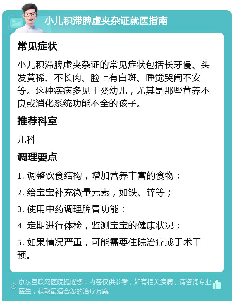 小儿积滞脾虚夹杂证就医指南 常见症状 小儿积滞脾虚夹杂证的常见症状包括长牙慢、头发黄稀、不长肉、脸上有白斑、睡觉哭闹不安等。这种疾病多见于婴幼儿，尤其是那些营养不良或消化系统功能不全的孩子。 推荐科室 儿科 调理要点 1. 调整饮食结构，增加营养丰富的食物； 2. 给宝宝补充微量元素，如铁、锌等； 3. 使用中药调理脾胃功能； 4. 定期进行体检，监测宝宝的健康状况； 5. 如果情况严重，可能需要住院治疗或手术干预。