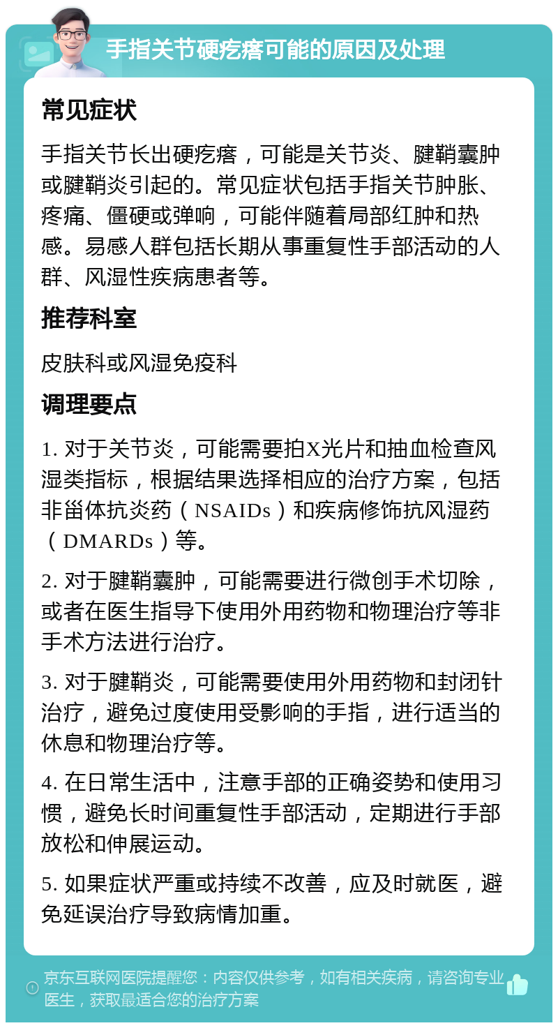 手指关节硬疙瘩可能的原因及处理 常见症状 手指关节长出硬疙瘩，可能是关节炎、腱鞘囊肿或腱鞘炎引起的。常见症状包括手指关节肿胀、疼痛、僵硬或弹响，可能伴随着局部红肿和热感。易感人群包括长期从事重复性手部活动的人群、风湿性疾病患者等。 推荐科室 皮肤科或风湿免疫科 调理要点 1. 对于关节炎，可能需要拍X光片和抽血检查风湿类指标，根据结果选择相应的治疗方案，包括非甾体抗炎药（NSAIDs）和疾病修饰抗风湿药（DMARDs）等。 2. 对于腱鞘囊肿，可能需要进行微创手术切除，或者在医生指导下使用外用药物和物理治疗等非手术方法进行治疗。 3. 对于腱鞘炎，可能需要使用外用药物和封闭针治疗，避免过度使用受影响的手指，进行适当的休息和物理治疗等。 4. 在日常生活中，注意手部的正确姿势和使用习惯，避免长时间重复性手部活动，定期进行手部放松和伸展运动。 5. 如果症状严重或持续不改善，应及时就医，避免延误治疗导致病情加重。