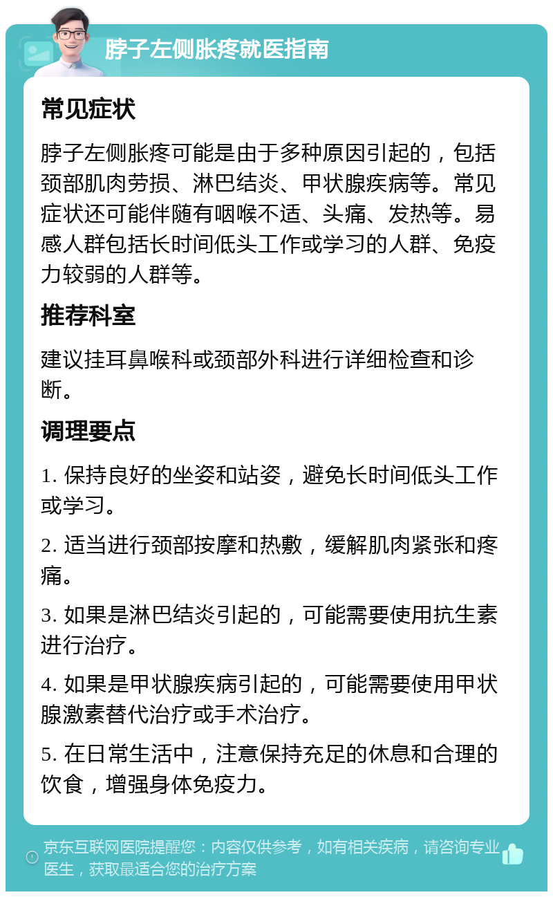 脖子左侧胀疼就医指南 常见症状 脖子左侧胀疼可能是由于多种原因引起的，包括颈部肌肉劳损、淋巴结炎、甲状腺疾病等。常见症状还可能伴随有咽喉不适、头痛、发热等。易感人群包括长时间低头工作或学习的人群、免疫力较弱的人群等。 推荐科室 建议挂耳鼻喉科或颈部外科进行详细检查和诊断。 调理要点 1. 保持良好的坐姿和站姿，避免长时间低头工作或学习。 2. 适当进行颈部按摩和热敷，缓解肌肉紧张和疼痛。 3. 如果是淋巴结炎引起的，可能需要使用抗生素进行治疗。 4. 如果是甲状腺疾病引起的，可能需要使用甲状腺激素替代治疗或手术治疗。 5. 在日常生活中，注意保持充足的休息和合理的饮食，增强身体免疫力。