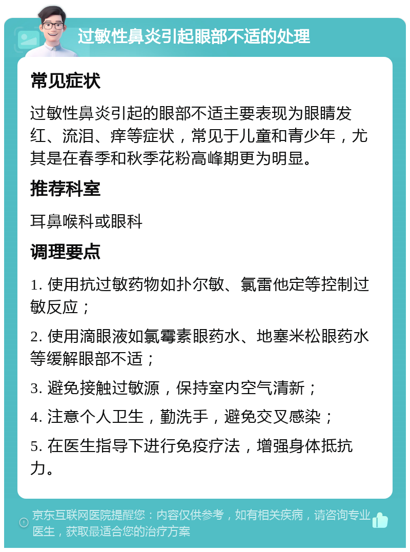 过敏性鼻炎引起眼部不适的处理 常见症状 过敏性鼻炎引起的眼部不适主要表现为眼睛发红、流泪、痒等症状，常见于儿童和青少年，尤其是在春季和秋季花粉高峰期更为明显。 推荐科室 耳鼻喉科或眼科 调理要点 1. 使用抗过敏药物如扑尔敏、氯雷他定等控制过敏反应； 2. 使用滴眼液如氯霉素眼药水、地塞米松眼药水等缓解眼部不适； 3. 避免接触过敏源，保持室内空气清新； 4. 注意个人卫生，勤洗手，避免交叉感染； 5. 在医生指导下进行免疫疗法，增强身体抵抗力。