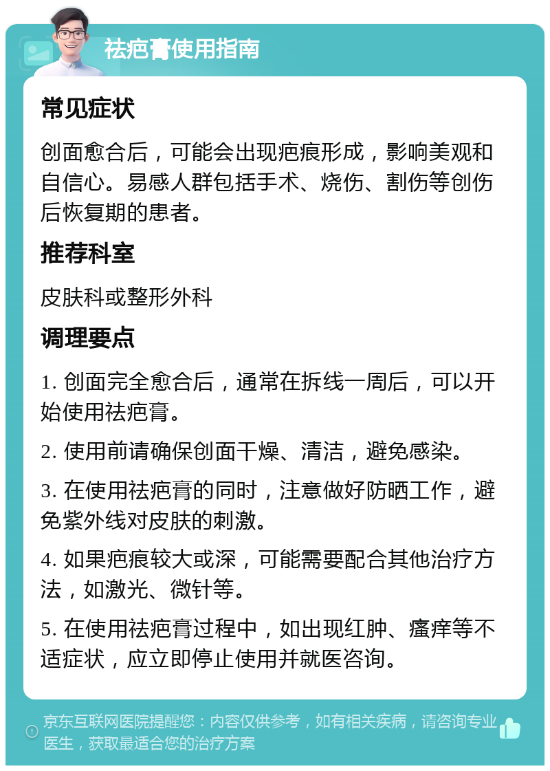 祛疤膏使用指南 常见症状 创面愈合后，可能会出现疤痕形成，影响美观和自信心。易感人群包括手术、烧伤、割伤等创伤后恢复期的患者。 推荐科室 皮肤科或整形外科 调理要点 1. 创面完全愈合后，通常在拆线一周后，可以开始使用祛疤膏。 2. 使用前请确保创面干燥、清洁，避免感染。 3. 在使用祛疤膏的同时，注意做好防晒工作，避免紫外线对皮肤的刺激。 4. 如果疤痕较大或深，可能需要配合其他治疗方法，如激光、微针等。 5. 在使用祛疤膏过程中，如出现红肿、瘙痒等不适症状，应立即停止使用并就医咨询。