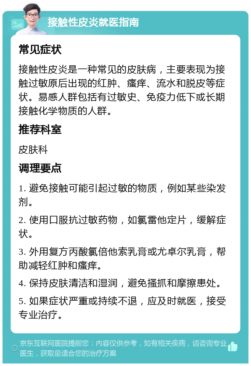 接触性皮炎就医指南 常见症状 接触性皮炎是一种常见的皮肤病，主要表现为接触过敏原后出现的红肿、瘙痒、流水和脱皮等症状。易感人群包括有过敏史、免疫力低下或长期接触化学物质的人群。 推荐科室 皮肤科 调理要点 1. 避免接触可能引起过敏的物质，例如某些染发剂。 2. 使用口服抗过敏药物，如氯雷他定片，缓解症状。 3. 外用复方丙酸氯倍他索乳膏或尤卓尔乳膏，帮助减轻红肿和瘙痒。 4. 保持皮肤清洁和湿润，避免搔抓和摩擦患处。 5. 如果症状严重或持续不退，应及时就医，接受专业治疗。