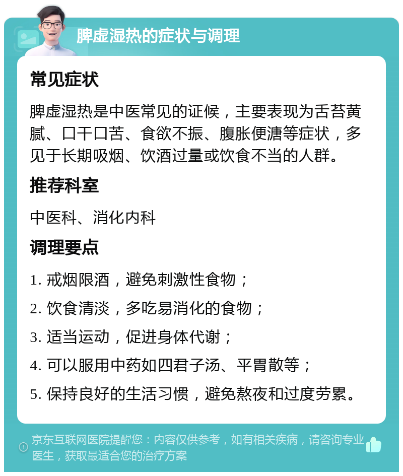 脾虚湿热的症状与调理 常见症状 脾虚湿热是中医常见的证候，主要表现为舌苔黄腻、口干口苦、食欲不振、腹胀便溏等症状，多见于长期吸烟、饮酒过量或饮食不当的人群。 推荐科室 中医科、消化内科 调理要点 1. 戒烟限酒，避免刺激性食物； 2. 饮食清淡，多吃易消化的食物； 3. 适当运动，促进身体代谢； 4. 可以服用中药如四君子汤、平胃散等； 5. 保持良好的生活习惯，避免熬夜和过度劳累。