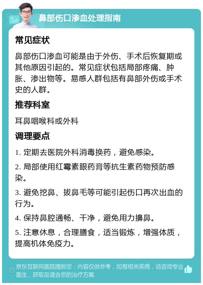 鼻部伤口渗血处理指南 常见症状 鼻部伤口渗血可能是由于外伤、手术后恢复期或其他原因引起的。常见症状包括局部疼痛、肿胀、渗出物等。易感人群包括有鼻部外伤或手术史的人群。 推荐科室 耳鼻咽喉科或外科 调理要点 1. 定期去医院外科消毒换药，避免感染。 2. 局部使用红霉素眼药膏等抗生素药物预防感染。 3. 避免挖鼻、拔鼻毛等可能引起伤口再次出血的行为。 4. 保持鼻腔通畅、干净，避免用力擤鼻。 5. 注意休息，合理膳食，适当锻炼，增强体质，提高机体免疫力。