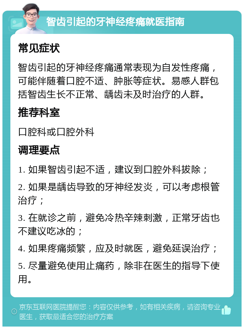 智齿引起的牙神经疼痛就医指南 常见症状 智齿引起的牙神经疼痛通常表现为自发性疼痛，可能伴随着口腔不适、肿胀等症状。易感人群包括智齿生长不正常、龋齿未及时治疗的人群。 推荐科室 口腔科或口腔外科 调理要点 1. 如果智齿引起不适，建议到口腔外科拔除； 2. 如果是龋齿导致的牙神经发炎，可以考虑根管治疗； 3. 在就诊之前，避免冷热辛辣刺激，正常牙齿也不建议吃冰的； 4. 如果疼痛频繁，应及时就医，避免延误治疗； 5. 尽量避免使用止痛药，除非在医生的指导下使用。