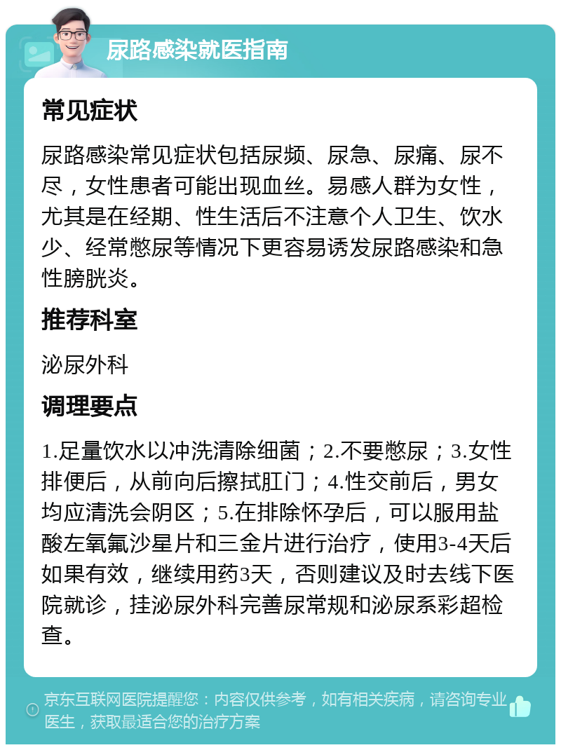 尿路感染就医指南 常见症状 尿路感染常见症状包括尿频、尿急、尿痛、尿不尽，女性患者可能出现血丝。易感人群为女性，尤其是在经期、性生活后不注意个人卫生、饮水少、经常憋尿等情况下更容易诱发尿路感染和急性膀胱炎。 推荐科室 泌尿外科 调理要点 1.足量饮水以冲洗清除细菌；2.不要憋尿；3.女性排便后，从前向后擦拭肛门；4.性交前后，男女均应清洗会阴区；5.在排除怀孕后，可以服用盐酸左氧氟沙星片和三金片进行治疗，使用3-4天后如果有效，继续用药3天，否则建议及时去线下医院就诊，挂泌尿外科完善尿常规和泌尿系彩超检查。