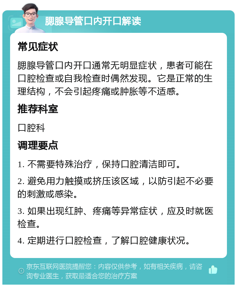 腮腺导管口内开口解读 常见症状 腮腺导管口内开口通常无明显症状，患者可能在口腔检查或自我检查时偶然发现。它是正常的生理结构，不会引起疼痛或肿胀等不适感。 推荐科室 口腔科 调理要点 1. 不需要特殊治疗，保持口腔清洁即可。 2. 避免用力触摸或挤压该区域，以防引起不必要的刺激或感染。 3. 如果出现红肿、疼痛等异常症状，应及时就医检查。 4. 定期进行口腔检查，了解口腔健康状况。