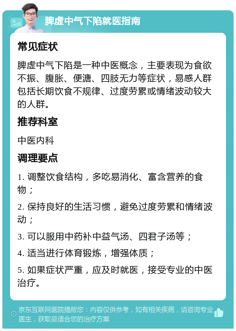 脾虚中气下陷就医指南 常见症状 脾虚中气下陷是一种中医概念，主要表现为食欲不振、腹胀、便溏、四肢无力等症状，易感人群包括长期饮食不规律、过度劳累或情绪波动较大的人群。 推荐科室 中医内科 调理要点 1. 调整饮食结构，多吃易消化、富含营养的食物； 2. 保持良好的生活习惯，避免过度劳累和情绪波动； 3. 可以服用中药补中益气汤、四君子汤等； 4. 适当进行体育锻炼，增强体质； 5. 如果症状严重，应及时就医，接受专业的中医治疗。