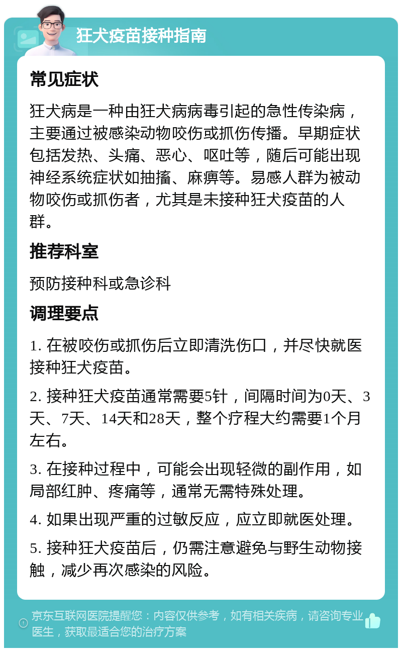 狂犬疫苗接种指南 常见症状 狂犬病是一种由狂犬病病毒引起的急性传染病，主要通过被感染动物咬伤或抓伤传播。早期症状包括发热、头痛、恶心、呕吐等，随后可能出现神经系统症状如抽搐、麻痹等。易感人群为被动物咬伤或抓伤者，尤其是未接种狂犬疫苗的人群。 推荐科室 预防接种科或急诊科 调理要点 1. 在被咬伤或抓伤后立即清洗伤口，并尽快就医接种狂犬疫苗。 2. 接种狂犬疫苗通常需要5针，间隔时间为0天、3天、7天、14天和28天，整个疗程大约需要1个月左右。 3. 在接种过程中，可能会出现轻微的副作用，如局部红肿、疼痛等，通常无需特殊处理。 4. 如果出现严重的过敏反应，应立即就医处理。 5. 接种狂犬疫苗后，仍需注意避免与野生动物接触，减少再次感染的风险。