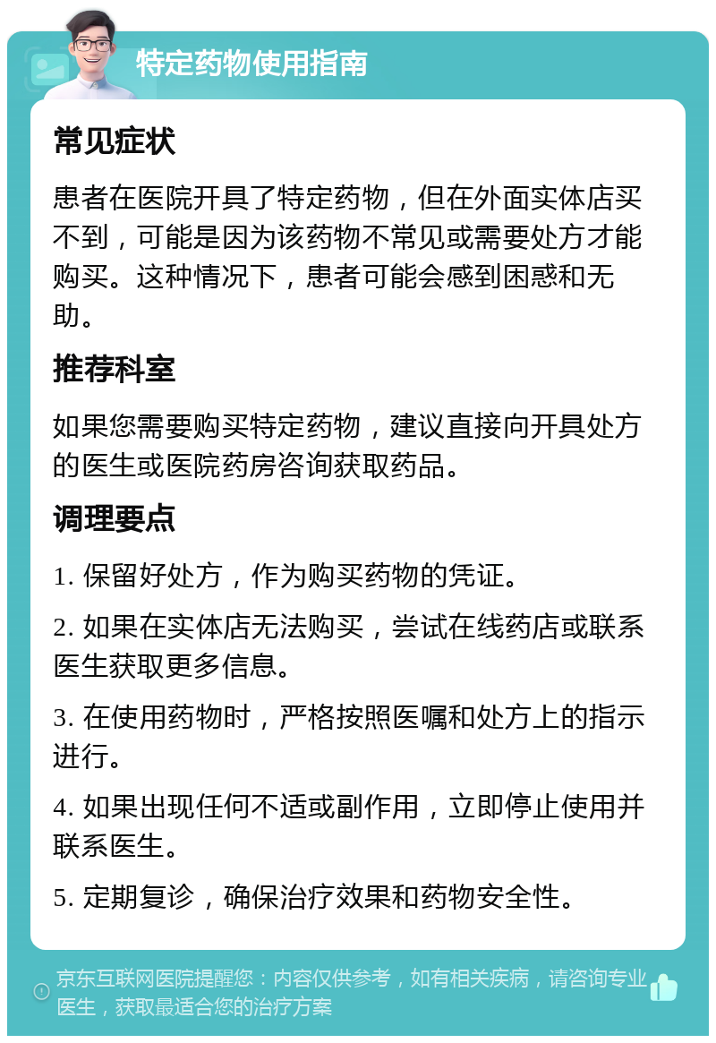 特定药物使用指南 常见症状 患者在医院开具了特定药物，但在外面实体店买不到，可能是因为该药物不常见或需要处方才能购买。这种情况下，患者可能会感到困惑和无助。 推荐科室 如果您需要购买特定药物，建议直接向开具处方的医生或医院药房咨询获取药品。 调理要点 1. 保留好处方，作为购买药物的凭证。 2. 如果在实体店无法购买，尝试在线药店或联系医生获取更多信息。 3. 在使用药物时，严格按照医嘱和处方上的指示进行。 4. 如果出现任何不适或副作用，立即停止使用并联系医生。 5. 定期复诊，确保治疗效果和药物安全性。