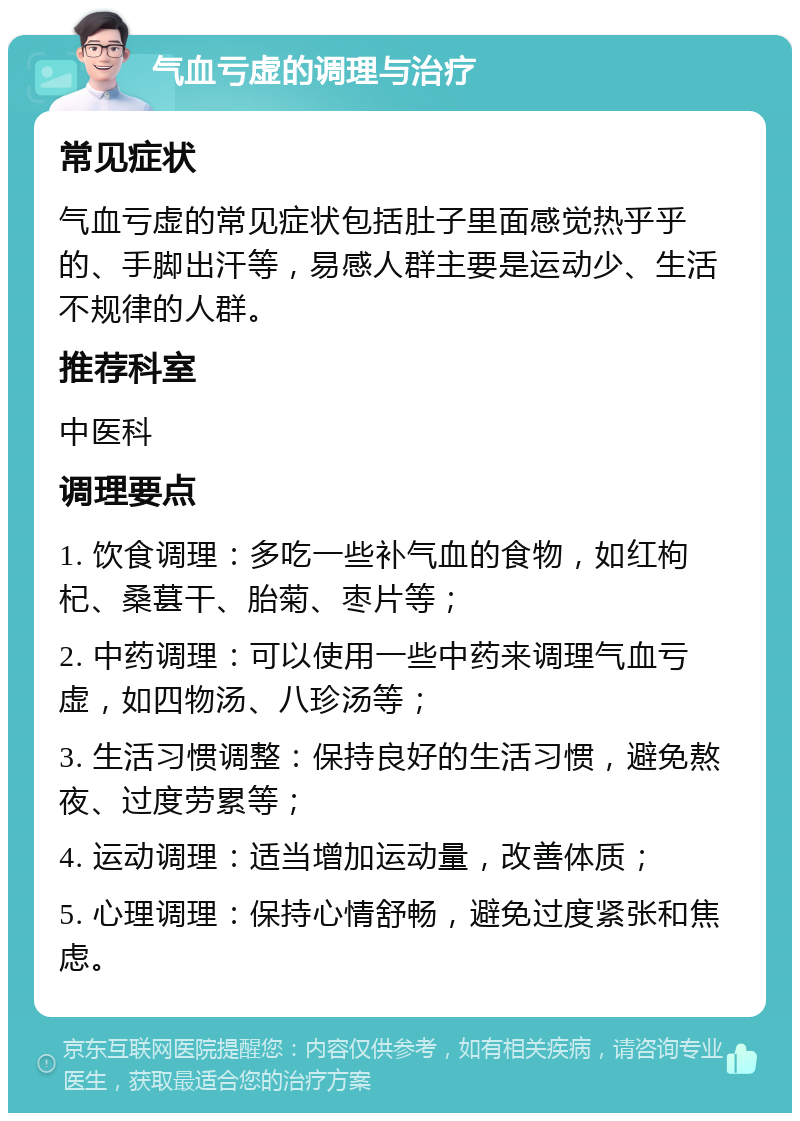 气血亏虚的调理与治疗 常见症状 气血亏虚的常见症状包括肚子里面感觉热乎乎的、手脚出汗等，易感人群主要是运动少、生活不规律的人群。 推荐科室 中医科 调理要点 1. 饮食调理：多吃一些补气血的食物，如红枸杞、桑葚干、胎菊、枣片等； 2. 中药调理：可以使用一些中药来调理气血亏虚，如四物汤、八珍汤等； 3. 生活习惯调整：保持良好的生活习惯，避免熬夜、过度劳累等； 4. 运动调理：适当增加运动量，改善体质； 5. 心理调理：保持心情舒畅，避免过度紧张和焦虑。