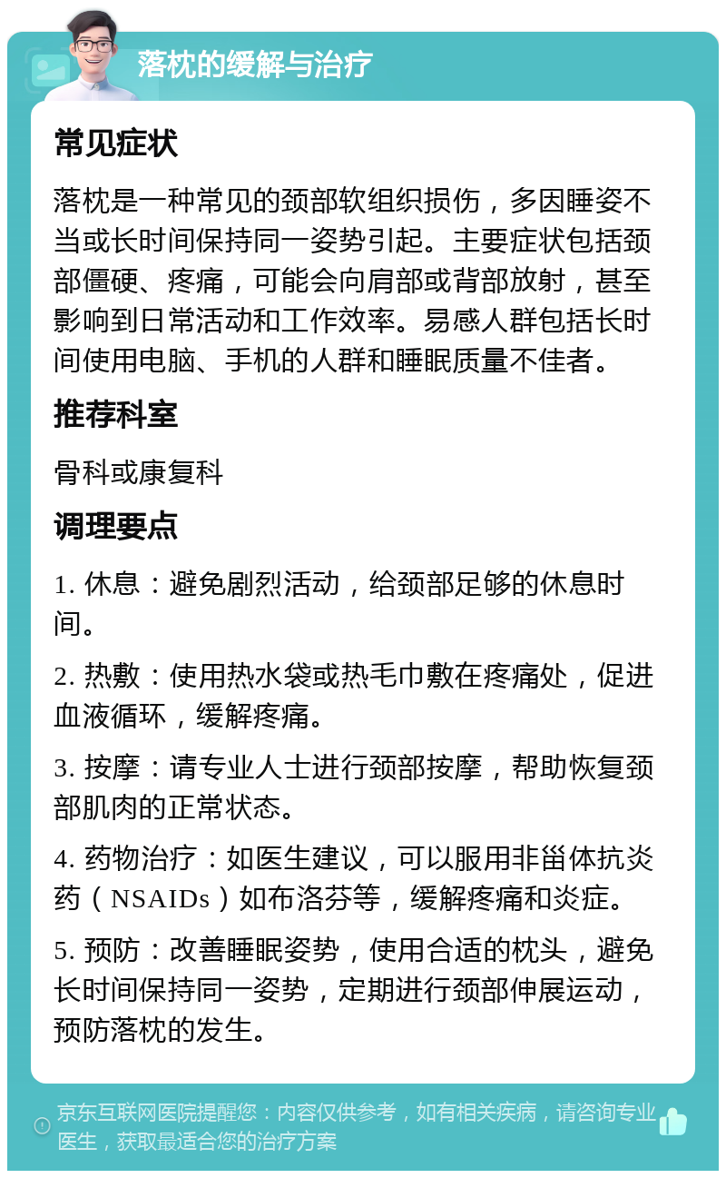 落枕的缓解与治疗 常见症状 落枕是一种常见的颈部软组织损伤，多因睡姿不当或长时间保持同一姿势引起。主要症状包括颈部僵硬、疼痛，可能会向肩部或背部放射，甚至影响到日常活动和工作效率。易感人群包括长时间使用电脑、手机的人群和睡眠质量不佳者。 推荐科室 骨科或康复科 调理要点 1. 休息：避免剧烈活动，给颈部足够的休息时间。 2. 热敷：使用热水袋或热毛巾敷在疼痛处，促进血液循环，缓解疼痛。 3. 按摩：请专业人士进行颈部按摩，帮助恢复颈部肌肉的正常状态。 4. 药物治疗：如医生建议，可以服用非甾体抗炎药（NSAIDs）如布洛芬等，缓解疼痛和炎症。 5. 预防：改善睡眠姿势，使用合适的枕头，避免长时间保持同一姿势，定期进行颈部伸展运动，预防落枕的发生。