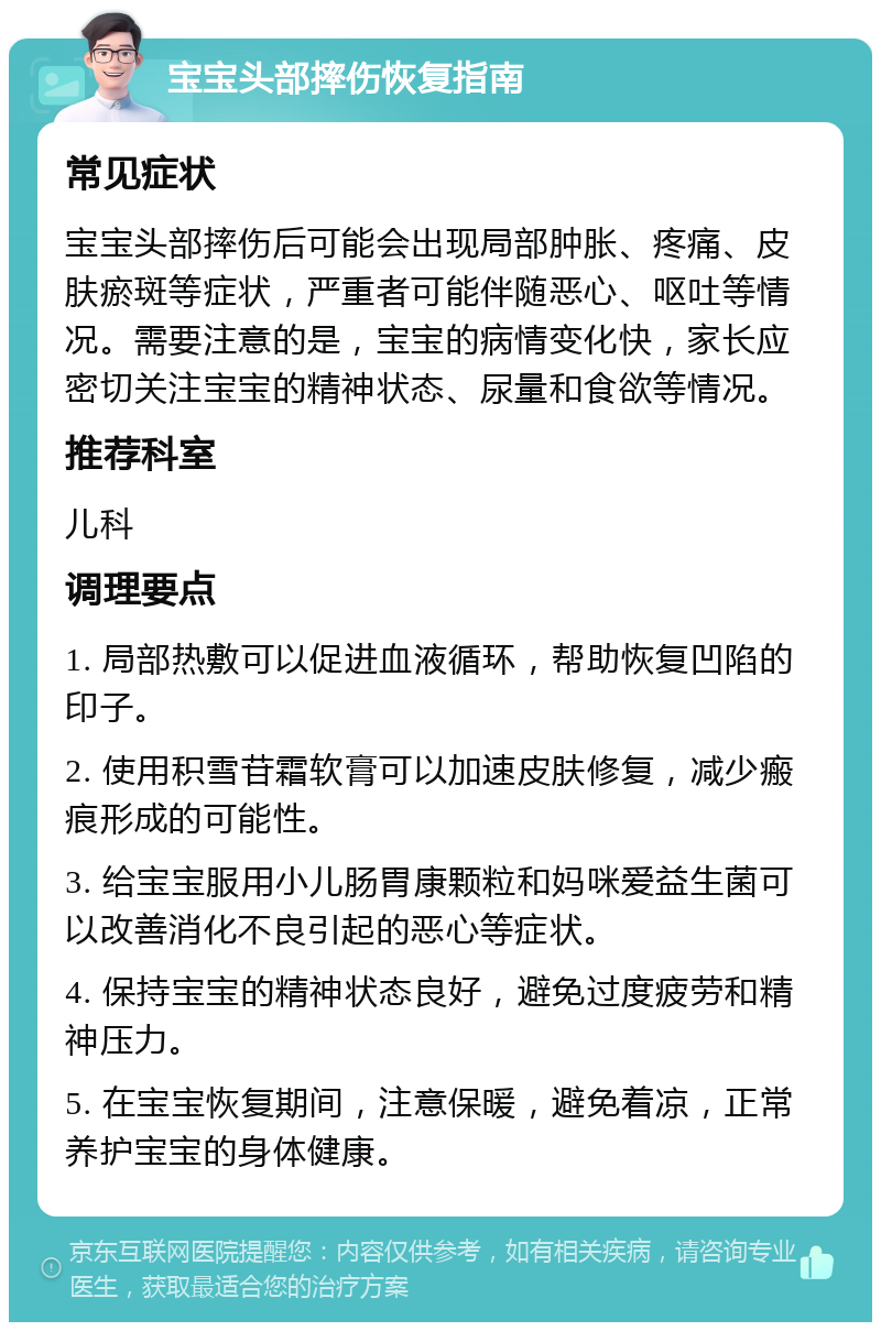 宝宝头部摔伤恢复指南 常见症状 宝宝头部摔伤后可能会出现局部肿胀、疼痛、皮肤瘀斑等症状，严重者可能伴随恶心、呕吐等情况。需要注意的是，宝宝的病情变化快，家长应密切关注宝宝的精神状态、尿量和食欲等情况。 推荐科室 儿科 调理要点 1. 局部热敷可以促进血液循环，帮助恢复凹陷的印子。 2. 使用积雪苷霜软膏可以加速皮肤修复，减少瘢痕形成的可能性。 3. 给宝宝服用小儿肠胃康颗粒和妈咪爱益生菌可以改善消化不良引起的恶心等症状。 4. 保持宝宝的精神状态良好，避免过度疲劳和精神压力。 5. 在宝宝恢复期间，注意保暖，避免着凉，正常养护宝宝的身体健康。