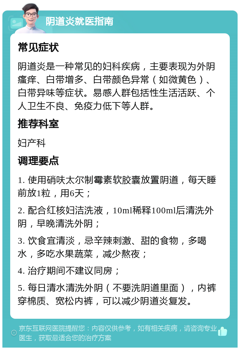 阴道炎就医指南 常见症状 阴道炎是一种常见的妇科疾病，主要表现为外阴瘙痒、白带增多、白带颜色异常（如微黄色）、白带异味等症状。易感人群包括性生活活跃、个人卫生不良、免疫力低下等人群。 推荐科室 妇产科 调理要点 1. 使用硝呋太尔制霉素软胶囊放置阴道，每天睡前放1粒，用6天； 2. 配合红核妇洁洗液，10ml稀释100ml后清洗外阴，早晚清洗外阴； 3. 饮食宜清淡，忌辛辣刺激、甜的食物，多喝水，多吃水果蔬菜，减少熬夜； 4. 治疗期间不建议同房； 5. 每日清水清洗外阴（不要洗阴道里面），内裤穿棉质、宽松内裤，可以减少阴道炎复发。