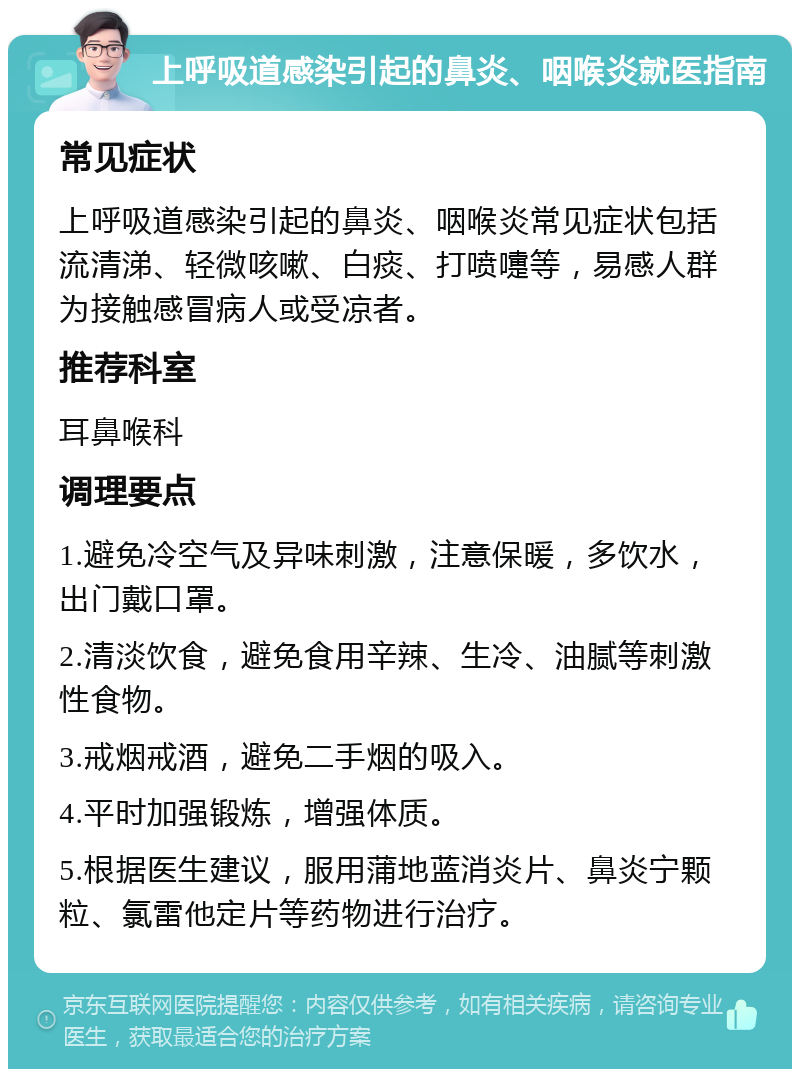 上呼吸道感染引起的鼻炎、咽喉炎就医指南 常见症状 上呼吸道感染引起的鼻炎、咽喉炎常见症状包括流清涕、轻微咳嗽、白痰、打喷嚏等，易感人群为接触感冒病人或受凉者。 推荐科室 耳鼻喉科 调理要点 1.避免冷空气及异味刺激，注意保暖，多饮水，出门戴口罩。 2.清淡饮食，避免食用辛辣、生冷、油腻等刺激性食物。 3.戒烟戒酒，避免二手烟的吸入。 4.平时加强锻炼，增强体质。 5.根据医生建议，服用蒲地蓝消炎片、鼻炎宁颗粒、氯雷他定片等药物进行治疗。