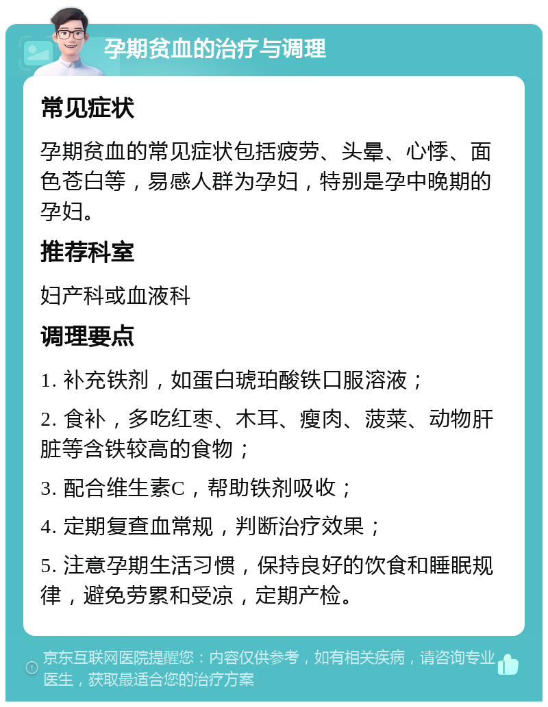 孕期贫血的治疗与调理 常见症状 孕期贫血的常见症状包括疲劳、头晕、心悸、面色苍白等，易感人群为孕妇，特别是孕中晚期的孕妇。 推荐科室 妇产科或血液科 调理要点 1. 补充铁剂，如蛋白琥珀酸铁口服溶液； 2. 食补，多吃红枣、木耳、瘦肉、菠菜、动物肝脏等含铁较高的食物； 3. 配合维生素C，帮助铁剂吸收； 4. 定期复查血常规，判断治疗效果； 5. 注意孕期生活习惯，保持良好的饮食和睡眠规律，避免劳累和受凉，定期产检。