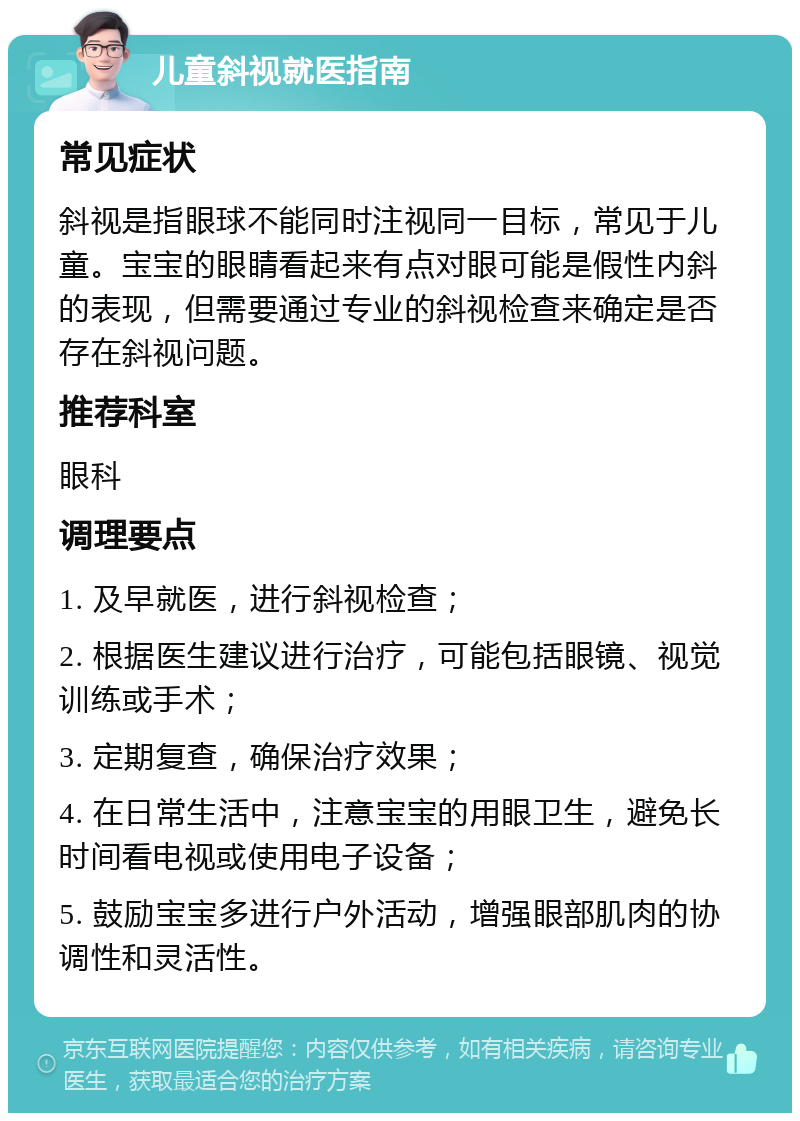 儿童斜视就医指南 常见症状 斜视是指眼球不能同时注视同一目标，常见于儿童。宝宝的眼睛看起来有点对眼可能是假性内斜的表现，但需要通过专业的斜视检查来确定是否存在斜视问题。 推荐科室 眼科 调理要点 1. 及早就医，进行斜视检查； 2. 根据医生建议进行治疗，可能包括眼镜、视觉训练或手术； 3. 定期复查，确保治疗效果； 4. 在日常生活中，注意宝宝的用眼卫生，避免长时间看电视或使用电子设备； 5. 鼓励宝宝多进行户外活动，增强眼部肌肉的协调性和灵活性。