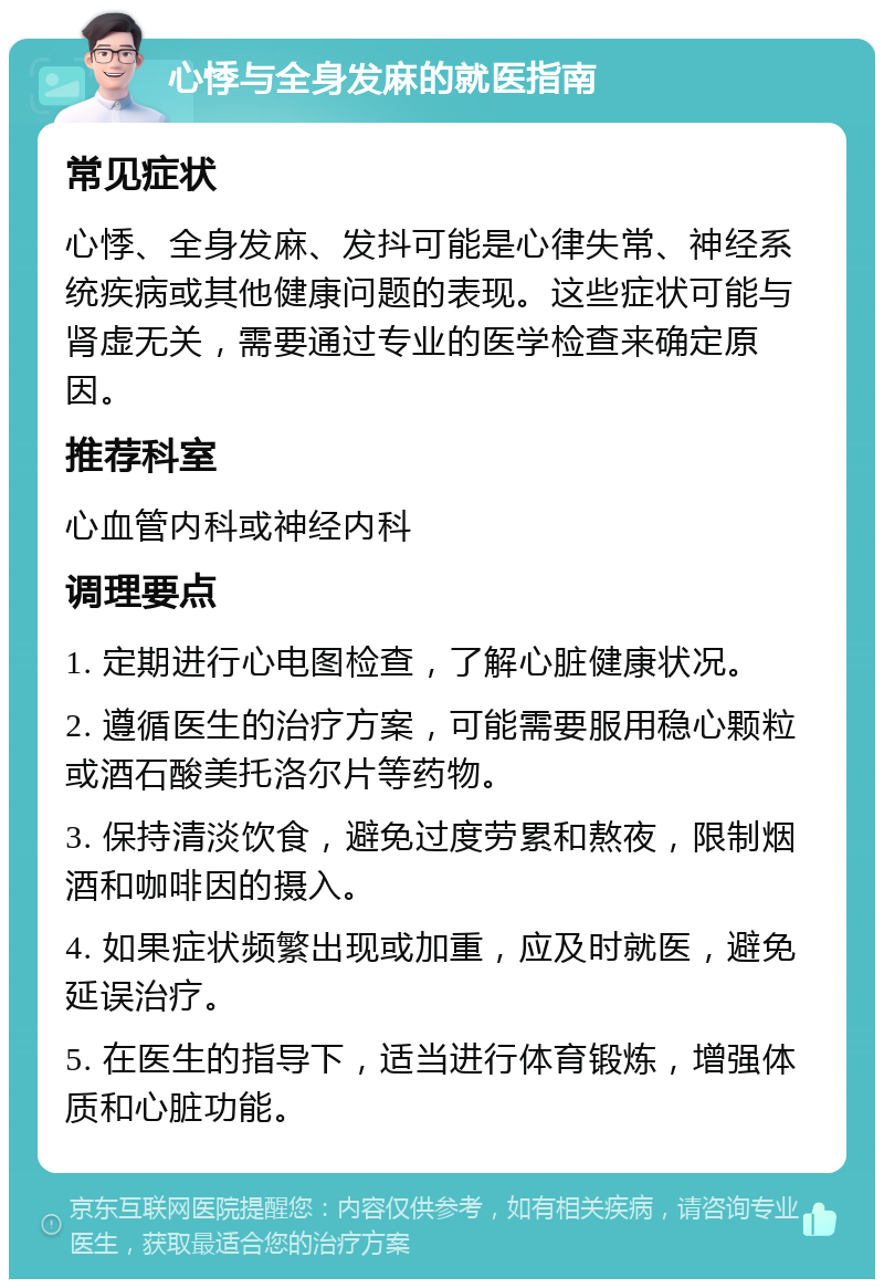 心悸与全身发麻的就医指南 常见症状 心悸、全身发麻、发抖可能是心律失常、神经系统疾病或其他健康问题的表现。这些症状可能与肾虚无关，需要通过专业的医学检查来确定原因。 推荐科室 心血管内科或神经内科 调理要点 1. 定期进行心电图检查，了解心脏健康状况。 2. 遵循医生的治疗方案，可能需要服用稳心颗粒或酒石酸美托洛尔片等药物。 3. 保持清淡饮食，避免过度劳累和熬夜，限制烟酒和咖啡因的摄入。 4. 如果症状频繁出现或加重，应及时就医，避免延误治疗。 5. 在医生的指导下，适当进行体育锻炼，增强体质和心脏功能。