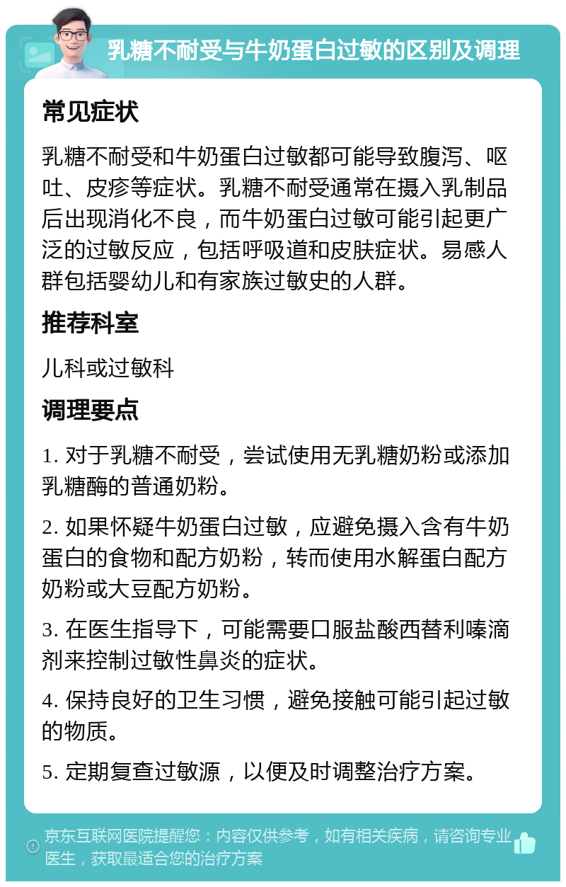 乳糖不耐受与牛奶蛋白过敏的区别及调理 常见症状 乳糖不耐受和牛奶蛋白过敏都可能导致腹泻、呕吐、皮疹等症状。乳糖不耐受通常在摄入乳制品后出现消化不良，而牛奶蛋白过敏可能引起更广泛的过敏反应，包括呼吸道和皮肤症状。易感人群包括婴幼儿和有家族过敏史的人群。 推荐科室 儿科或过敏科 调理要点 1. 对于乳糖不耐受，尝试使用无乳糖奶粉或添加乳糖酶的普通奶粉。 2. 如果怀疑牛奶蛋白过敏，应避免摄入含有牛奶蛋白的食物和配方奶粉，转而使用水解蛋白配方奶粉或大豆配方奶粉。 3. 在医生指导下，可能需要口服盐酸西替利嗪滴剂来控制过敏性鼻炎的症状。 4. 保持良好的卫生习惯，避免接触可能引起过敏的物质。 5. 定期复查过敏源，以便及时调整治疗方案。