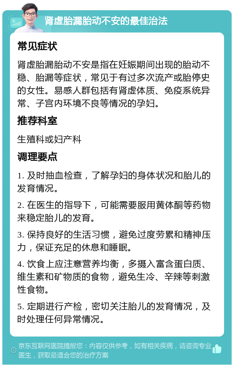 肾虚胎漏胎动不安的最佳治法 常见症状 肾虚胎漏胎动不安是指在妊娠期间出现的胎动不稳、胎漏等症状，常见于有过多次流产或胎停史的女性。易感人群包括有肾虚体质、免疫系统异常、子宫内环境不良等情况的孕妇。 推荐科室 生殖科或妇产科 调理要点 1. 及时抽血检查，了解孕妇的身体状况和胎儿的发育情况。 2. 在医生的指导下，可能需要服用黄体酮等药物来稳定胎儿的发育。 3. 保持良好的生活习惯，避免过度劳累和精神压力，保证充足的休息和睡眠。 4. 饮食上应注意营养均衡，多摄入富含蛋白质、维生素和矿物质的食物，避免生冷、辛辣等刺激性食物。 5. 定期进行产检，密切关注胎儿的发育情况，及时处理任何异常情况。