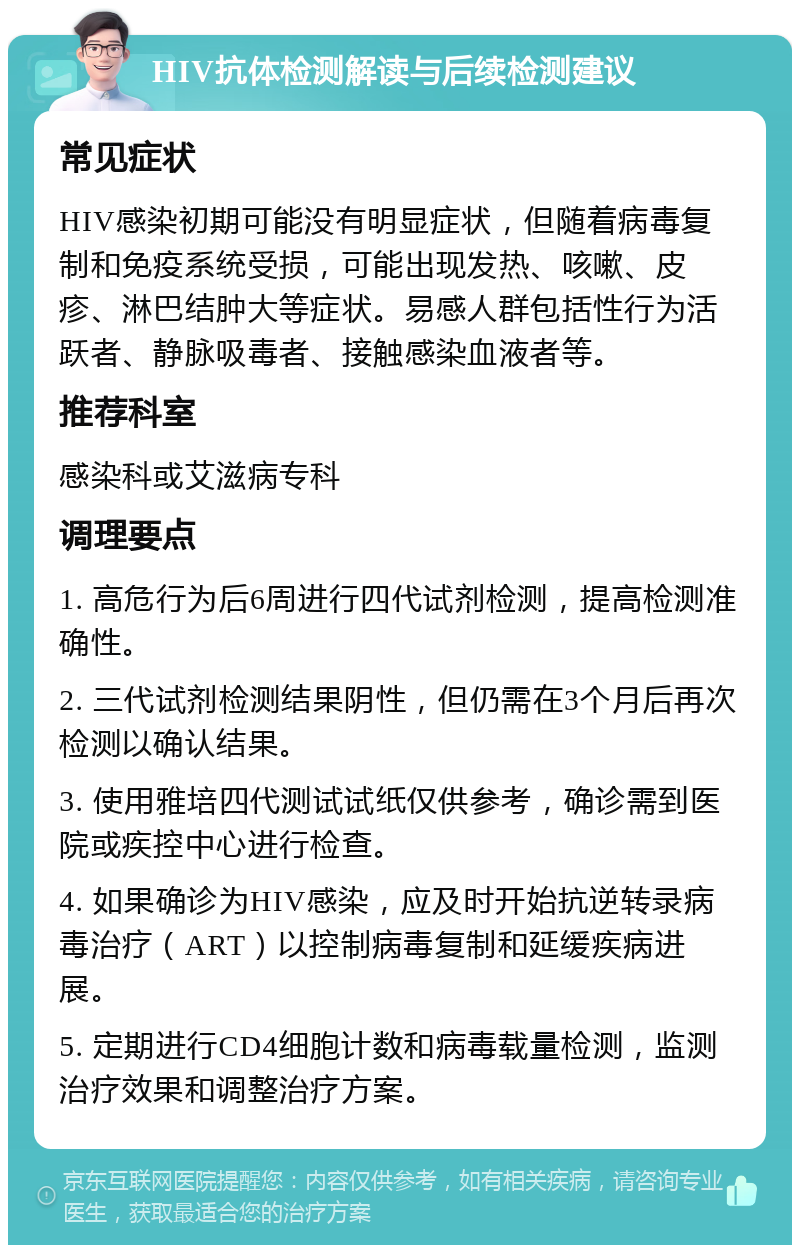 HIV抗体检测解读与后续检测建议 常见症状 HIV感染初期可能没有明显症状，但随着病毒复制和免疫系统受损，可能出现发热、咳嗽、皮疹、淋巴结肿大等症状。易感人群包括性行为活跃者、静脉吸毒者、接触感染血液者等。 推荐科室 感染科或艾滋病专科 调理要点 1. 高危行为后6周进行四代试剂检测，提高检测准确性。 2. 三代试剂检测结果阴性，但仍需在3个月后再次检测以确认结果。 3. 使用雅培四代测试试纸仅供参考，确诊需到医院或疾控中心进行检查。 4. 如果确诊为HIV感染，应及时开始抗逆转录病毒治疗（ART）以控制病毒复制和延缓疾病进展。 5. 定期进行CD4细胞计数和病毒载量检测，监测治疗效果和调整治疗方案。