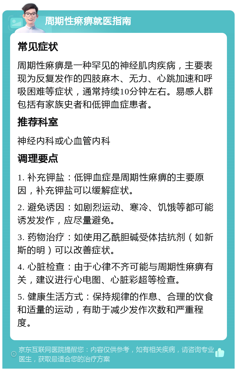 周期性痳痹就医指南 常见症状 周期性痳痹是一种罕见的神经肌肉疾病，主要表现为反复发作的四肢麻木、无力、心跳加速和呼吸困难等症状，通常持续10分钟左右。易感人群包括有家族史者和低钾血症患者。 推荐科室 神经内科或心血管内科 调理要点 1. 补充钾盐：低钾血症是周期性痳痹的主要原因，补充钾盐可以缓解症状。 2. 避免诱因：如剧烈运动、寒冷、饥饿等都可能诱发发作，应尽量避免。 3. 药物治疗：如使用乙酰胆碱受体拮抗剂（如新斯的明）可以改善症状。 4. 心脏检查：由于心律不齐可能与周期性痳痹有关，建议进行心电图、心脏彩超等检查。 5. 健康生活方式：保持规律的作息、合理的饮食和适量的运动，有助于减少发作次数和严重程度。