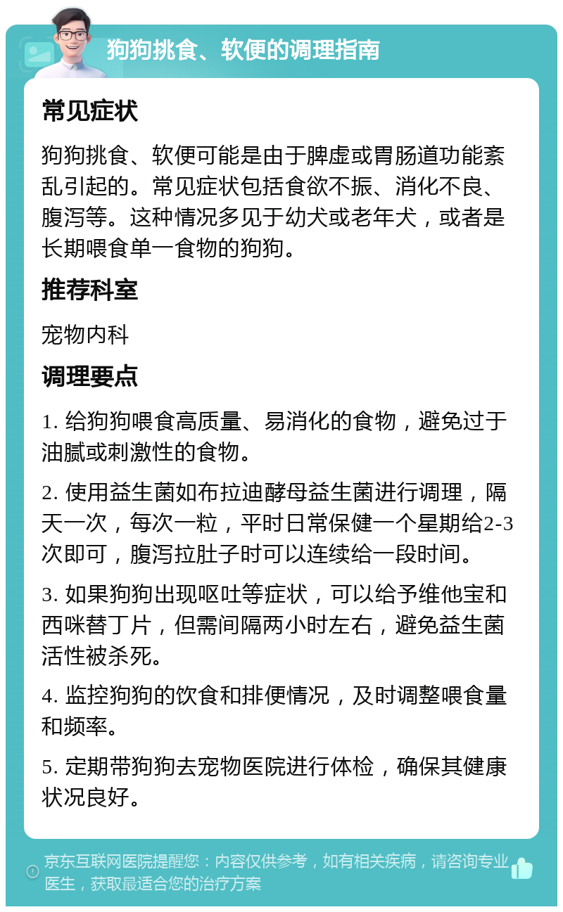 狗狗挑食、软便的调理指南 常见症状 狗狗挑食、软便可能是由于脾虚或胃肠道功能紊乱引起的。常见症状包括食欲不振、消化不良、腹泻等。这种情况多见于幼犬或老年犬，或者是长期喂食单一食物的狗狗。 推荐科室 宠物内科 调理要点 1. 给狗狗喂食高质量、易消化的食物，避免过于油腻或刺激性的食物。 2. 使用益生菌如布拉迪酵母益生菌进行调理，隔天一次，每次一粒，平时日常保健一个星期给2-3次即可，腹泻拉肚子时可以连续给一段时间。 3. 如果狗狗出现呕吐等症状，可以给予维他宝和西咪替丁片，但需间隔两小时左右，避免益生菌活性被杀死。 4. 监控狗狗的饮食和排便情况，及时调整喂食量和频率。 5. 定期带狗狗去宠物医院进行体检，确保其健康状况良好。