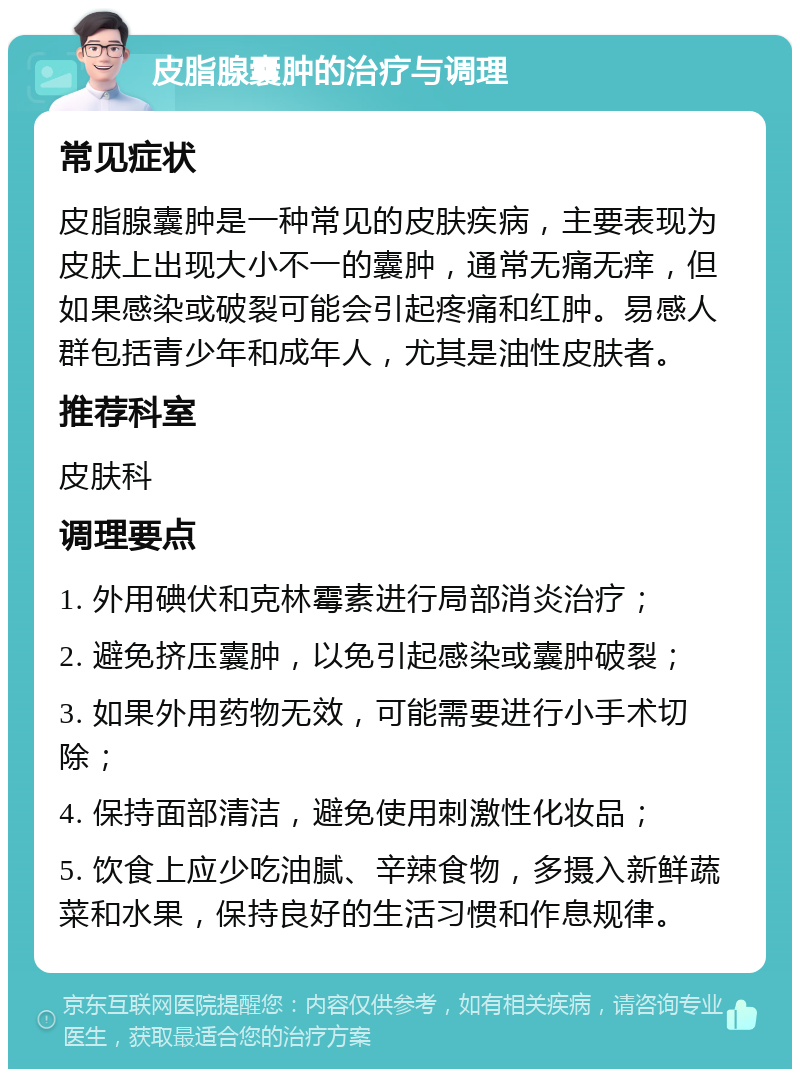 皮脂腺囊肿的治疗与调理 常见症状 皮脂腺囊肿是一种常见的皮肤疾病，主要表现为皮肤上出现大小不一的囊肿，通常无痛无痒，但如果感染或破裂可能会引起疼痛和红肿。易感人群包括青少年和成年人，尤其是油性皮肤者。 推荐科室 皮肤科 调理要点 1. 外用碘伏和克林霉素进行局部消炎治疗； 2. 避免挤压囊肿，以免引起感染或囊肿破裂； 3. 如果外用药物无效，可能需要进行小手术切除； 4. 保持面部清洁，避免使用刺激性化妆品； 5. 饮食上应少吃油腻、辛辣食物，多摄入新鲜蔬菜和水果，保持良好的生活习惯和作息规律。