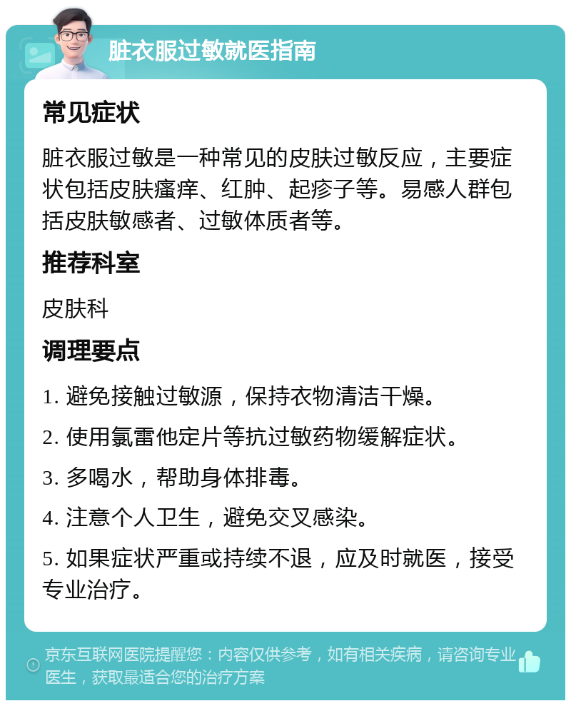 脏衣服过敏就医指南 常见症状 脏衣服过敏是一种常见的皮肤过敏反应，主要症状包括皮肤瘙痒、红肿、起疹子等。易感人群包括皮肤敏感者、过敏体质者等。 推荐科室 皮肤科 调理要点 1. 避免接触过敏源，保持衣物清洁干燥。 2. 使用氯雷他定片等抗过敏药物缓解症状。 3. 多喝水，帮助身体排毒。 4. 注意个人卫生，避免交叉感染。 5. 如果症状严重或持续不退，应及时就医，接受专业治疗。