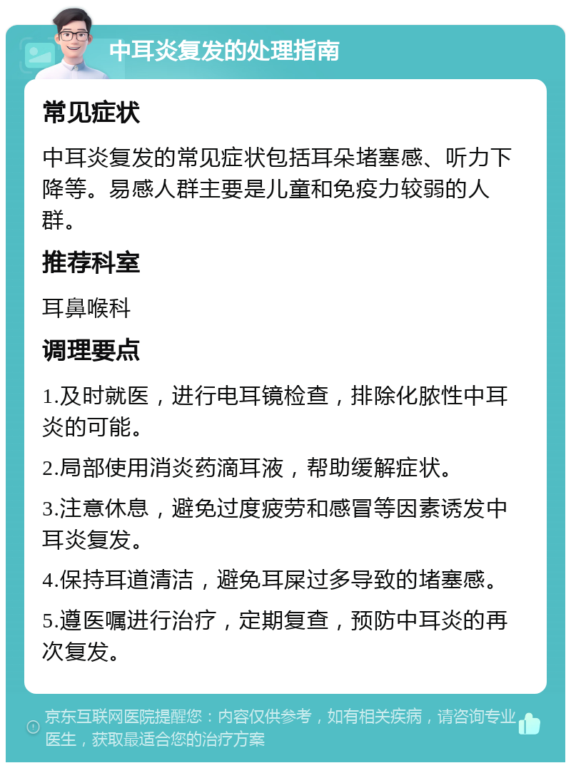 中耳炎复发的处理指南 常见症状 中耳炎复发的常见症状包括耳朵堵塞感、听力下降等。易感人群主要是儿童和免疫力较弱的人群。 推荐科室 耳鼻喉科 调理要点 1.及时就医，进行电耳镜检查，排除化脓性中耳炎的可能。 2.局部使用消炎药滴耳液，帮助缓解症状。 3.注意休息，避免过度疲劳和感冒等因素诱发中耳炎复发。 4.保持耳道清洁，避免耳屎过多导致的堵塞感。 5.遵医嘱进行治疗，定期复查，预防中耳炎的再次复发。