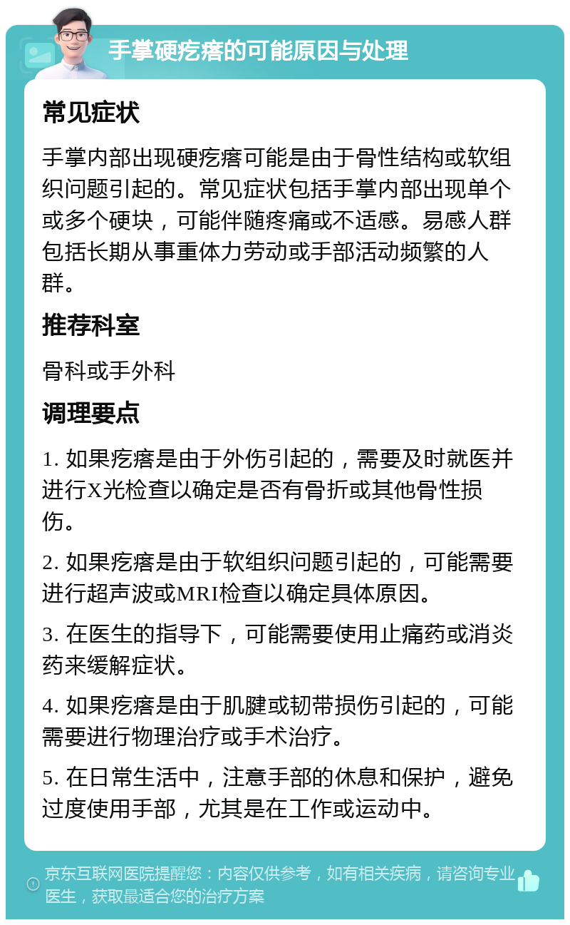 手掌硬疙瘩的可能原因与处理 常见症状 手掌内部出现硬疙瘩可能是由于骨性结构或软组织问题引起的。常见症状包括手掌内部出现单个或多个硬块，可能伴随疼痛或不适感。易感人群包括长期从事重体力劳动或手部活动频繁的人群。 推荐科室 骨科或手外科 调理要点 1. 如果疙瘩是由于外伤引起的，需要及时就医并进行X光检查以确定是否有骨折或其他骨性损伤。 2. 如果疙瘩是由于软组织问题引起的，可能需要进行超声波或MRI检查以确定具体原因。 3. 在医生的指导下，可能需要使用止痛药或消炎药来缓解症状。 4. 如果疙瘩是由于肌腱或韧带损伤引起的，可能需要进行物理治疗或手术治疗。 5. 在日常生活中，注意手部的休息和保护，避免过度使用手部，尤其是在工作或运动中。