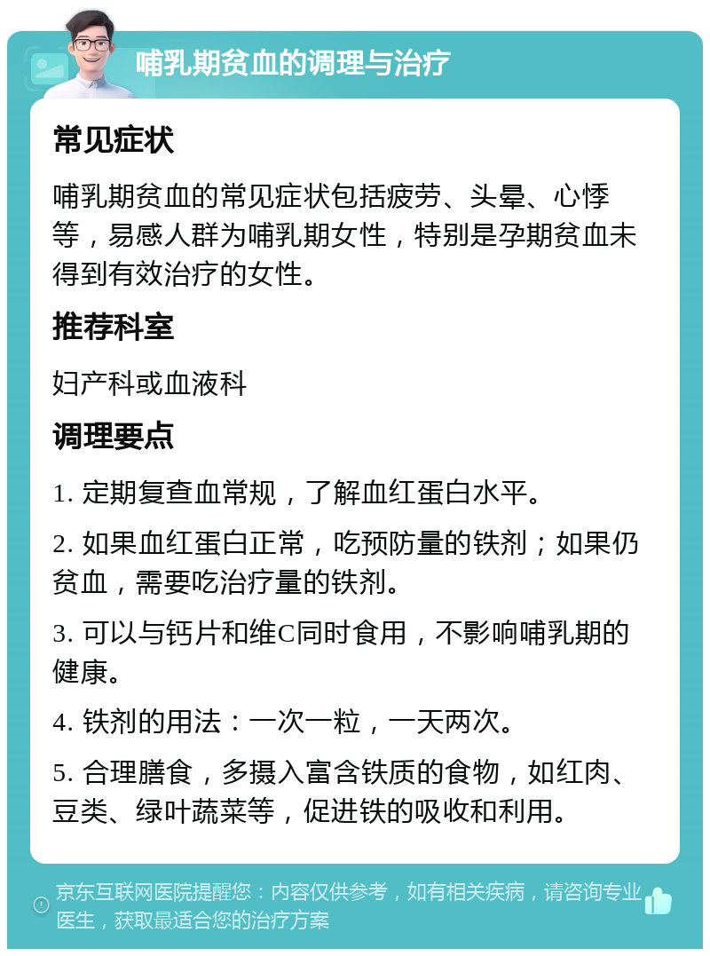 哺乳期贫血的调理与治疗 常见症状 哺乳期贫血的常见症状包括疲劳、头晕、心悸等，易感人群为哺乳期女性，特别是孕期贫血未得到有效治疗的女性。 推荐科室 妇产科或血液科 调理要点 1. 定期复查血常规，了解血红蛋白水平。 2. 如果血红蛋白正常，吃预防量的铁剂；如果仍贫血，需要吃治疗量的铁剂。 3. 可以与钙片和维C同时食用，不影响哺乳期的健康。 4. 铁剂的用法：一次一粒，一天两次。 5. 合理膳食，多摄入富含铁质的食物，如红肉、豆类、绿叶蔬菜等，促进铁的吸收和利用。