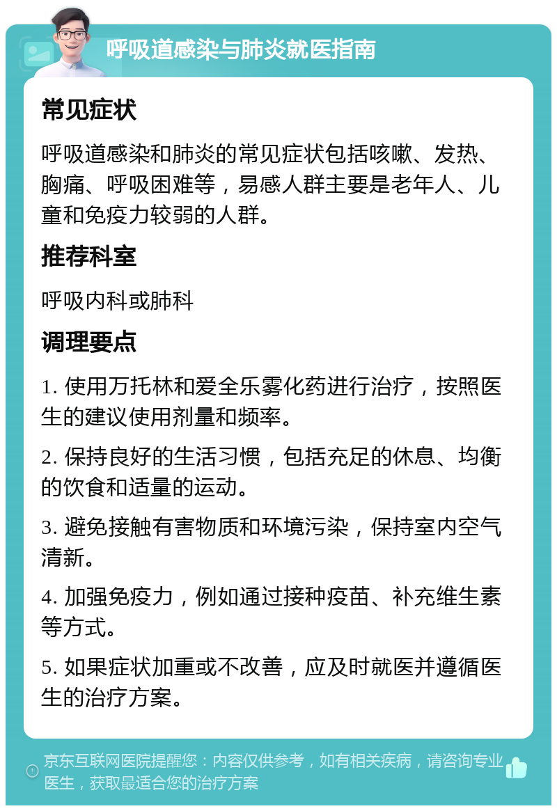 呼吸道感染与肺炎就医指南 常见症状 呼吸道感染和肺炎的常见症状包括咳嗽、发热、胸痛、呼吸困难等，易感人群主要是老年人、儿童和免疫力较弱的人群。 推荐科室 呼吸内科或肺科 调理要点 1. 使用万托林和爱全乐雾化药进行治疗，按照医生的建议使用剂量和频率。 2. 保持良好的生活习惯，包括充足的休息、均衡的饮食和适量的运动。 3. 避免接触有害物质和环境污染，保持室内空气清新。 4. 加强免疫力，例如通过接种疫苗、补充维生素等方式。 5. 如果症状加重或不改善，应及时就医并遵循医生的治疗方案。