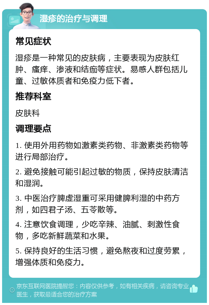 湿疹的治疗与调理 常见症状 湿疹是一种常见的皮肤病，主要表现为皮肤红肿、瘙痒、渗液和结痂等症状。易感人群包括儿童、过敏体质者和免疫力低下者。 推荐科室 皮肤科 调理要点 1. 使用外用药物如激素类药物、非激素类药物等进行局部治疗。 2. 避免接触可能引起过敏的物质，保持皮肤清洁和湿润。 3. 中医治疗脾虚湿重可采用健脾利湿的中药方剂，如四君子汤、五苓散等。 4. 注意饮食调理，少吃辛辣、油腻、刺激性食物，多吃新鲜蔬菜和水果。 5. 保持良好的生活习惯，避免熬夜和过度劳累，增强体质和免疫力。