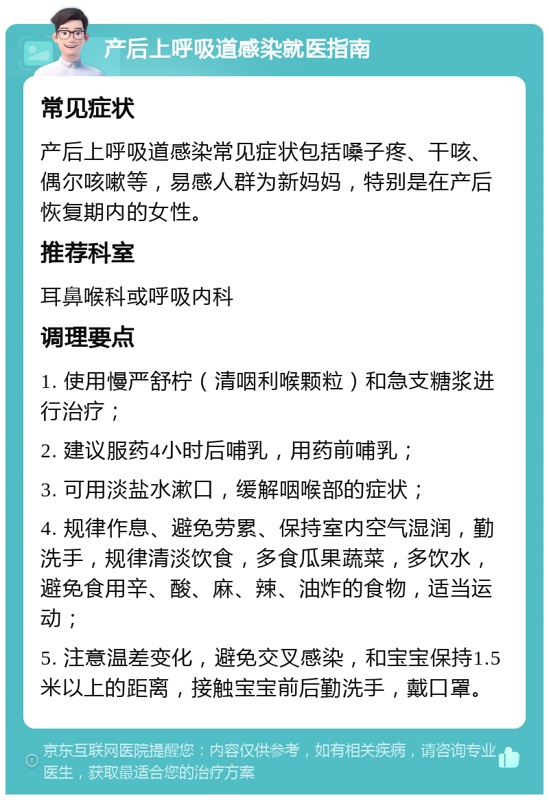 产后上呼吸道感染就医指南 常见症状 产后上呼吸道感染常见症状包括嗓子疼、干咳、偶尔咳嗽等，易感人群为新妈妈，特别是在产后恢复期内的女性。 推荐科室 耳鼻喉科或呼吸内科 调理要点 1. 使用慢严舒柠（清咽利喉颗粒）和急支糖浆进行治疗； 2. 建议服药4小时后哺乳，用药前哺乳； 3. 可用淡盐水漱口，缓解咽喉部的症状； 4. 规律作息、避免劳累、保持室内空气湿润，勤洗手，规律清淡饮食，多食瓜果蔬菜，多饮水，避免食用辛、酸、麻、辣、油炸的食物，适当运动； 5. 注意温差变化，避免交叉感染，和宝宝保持1.5米以上的距离，接触宝宝前后勤洗手，戴口罩。