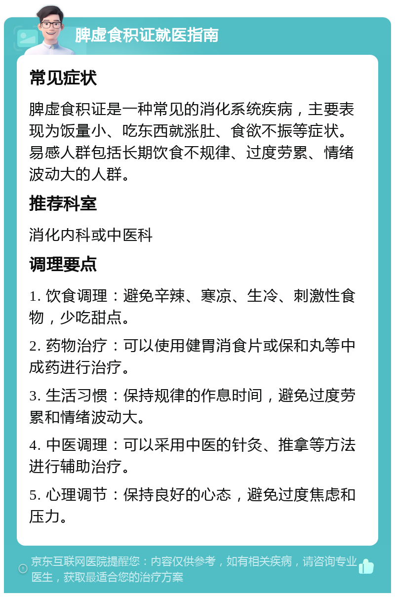 脾虚食积证就医指南 常见症状 脾虚食积证是一种常见的消化系统疾病，主要表现为饭量小、吃东西就涨肚、食欲不振等症状。易感人群包括长期饮食不规律、过度劳累、情绪波动大的人群。 推荐科室 消化内科或中医科 调理要点 1. 饮食调理：避免辛辣、寒凉、生冷、刺激性食物，少吃甜点。 2. 药物治疗：可以使用健胃消食片或保和丸等中成药进行治疗。 3. 生活习惯：保持规律的作息时间，避免过度劳累和情绪波动大。 4. 中医调理：可以采用中医的针灸、推拿等方法进行辅助治疗。 5. 心理调节：保持良好的心态，避免过度焦虑和压力。