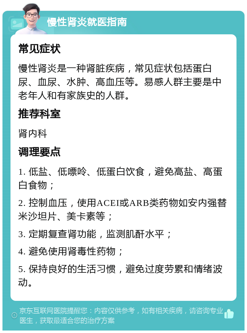 慢性肾炎就医指南 常见症状 慢性肾炎是一种肾脏疾病，常见症状包括蛋白尿、血尿、水肿、高血压等。易感人群主要是中老年人和有家族史的人群。 推荐科室 肾内科 调理要点 1. 低盐、低嘌呤、低蛋白饮食，避免高盐、高蛋白食物； 2. 控制血压，使用ACEI或ARB类药物如安内强替米沙坦片、美卡素等； 3. 定期复查肾功能，监测肌酐水平； 4. 避免使用肾毒性药物； 5. 保持良好的生活习惯，避免过度劳累和情绪波动。