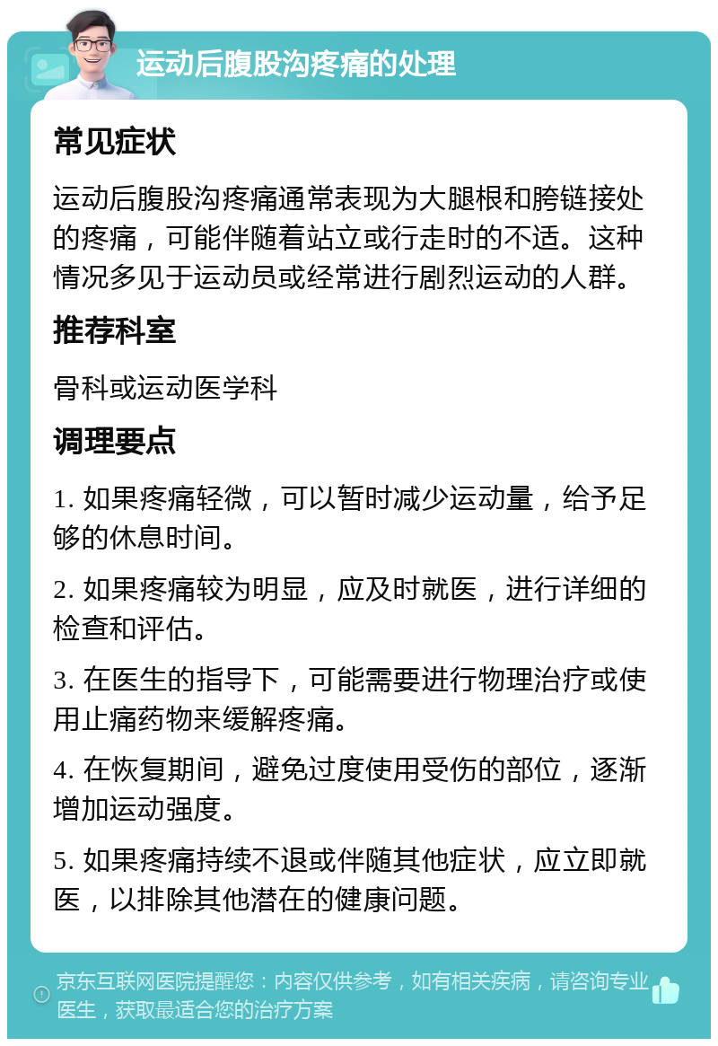 运动后腹股沟疼痛的处理 常见症状 运动后腹股沟疼痛通常表现为大腿根和胯链接处的疼痛，可能伴随着站立或行走时的不适。这种情况多见于运动员或经常进行剧烈运动的人群。 推荐科室 骨科或运动医学科 调理要点 1. 如果疼痛轻微，可以暂时减少运动量，给予足够的休息时间。 2. 如果疼痛较为明显，应及时就医，进行详细的检查和评估。 3. 在医生的指导下，可能需要进行物理治疗或使用止痛药物来缓解疼痛。 4. 在恢复期间，避免过度使用受伤的部位，逐渐增加运动强度。 5. 如果疼痛持续不退或伴随其他症状，应立即就医，以排除其他潜在的健康问题。