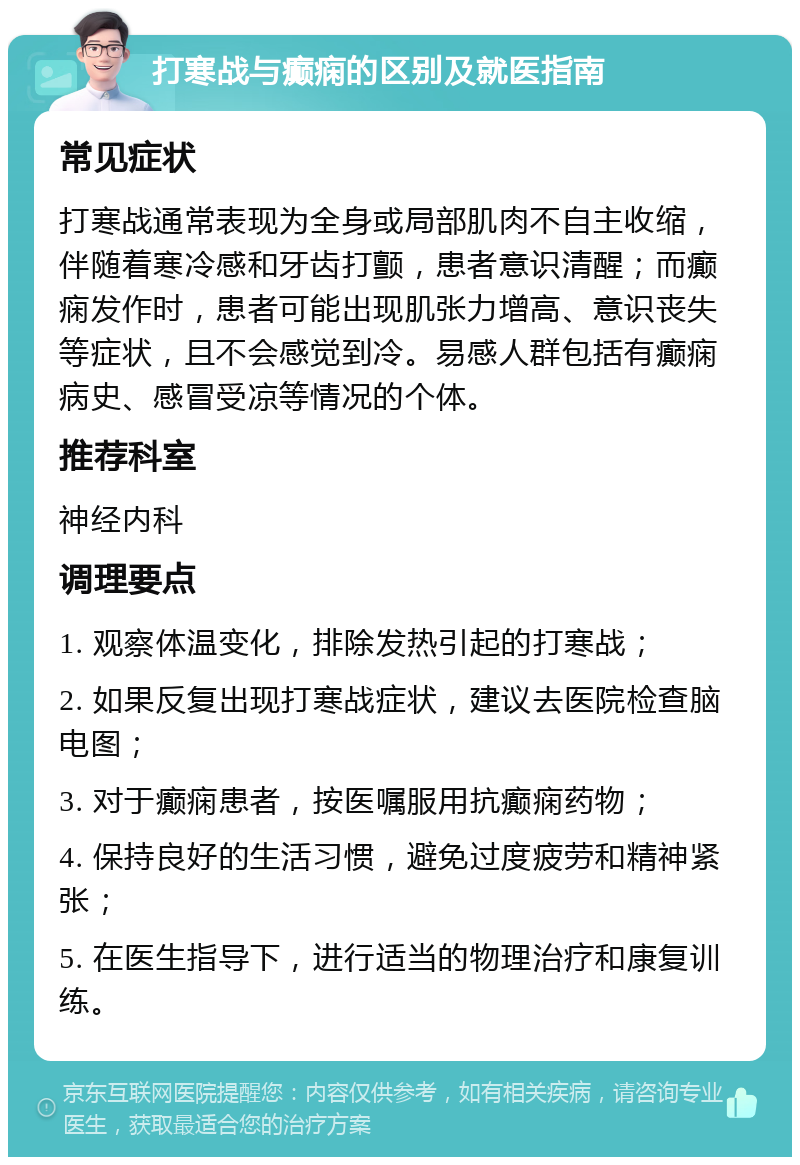 打寒战与癫痫的区别及就医指南 常见症状 打寒战通常表现为全身或局部肌肉不自主收缩，伴随着寒冷感和牙齿打颤，患者意识清醒；而癫痫发作时，患者可能出现肌张力增高、意识丧失等症状，且不会感觉到冷。易感人群包括有癫痫病史、感冒受凉等情况的个体。 推荐科室 神经内科 调理要点 1. 观察体温变化，排除发热引起的打寒战； 2. 如果反复出现打寒战症状，建议去医院检查脑电图； 3. 对于癫痫患者，按医嘱服用抗癫痫药物； 4. 保持良好的生活习惯，避免过度疲劳和精神紧张； 5. 在医生指导下，进行适当的物理治疗和康复训练。