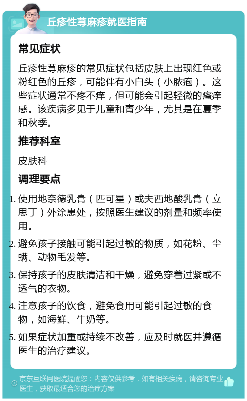 丘疹性荨麻疹就医指南 常见症状 丘疹性荨麻疹的常见症状包括皮肤上出现红色或粉红色的丘疹，可能伴有小白头（小脓疱）。这些症状通常不疼不痒，但可能会引起轻微的瘙痒感。该疾病多见于儿童和青少年，尤其是在夏季和秋季。 推荐科室 皮肤科 调理要点 使用地奈德乳膏（匹可星）或夫西地酸乳膏（立思丁）外涂患处，按照医生建议的剂量和频率使用。 避免孩子接触可能引起过敏的物质，如花粉、尘螨、动物毛发等。 保持孩子的皮肤清洁和干燥，避免穿着过紧或不透气的衣物。 注意孩子的饮食，避免食用可能引起过敏的食物，如海鲜、牛奶等。 如果症状加重或持续不改善，应及时就医并遵循医生的治疗建议。