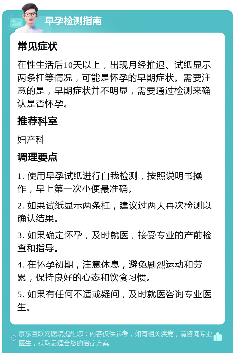 早孕检测指南 常见症状 在性生活后10天以上，出现月经推迟、试纸显示两条杠等情况，可能是怀孕的早期症状。需要注意的是，早期症状并不明显，需要通过检测来确认是否怀孕。 推荐科室 妇产科 调理要点 1. 使用早孕试纸进行自我检测，按照说明书操作，早上第一次小便最准确。 2. 如果试纸显示两条杠，建议过两天再次检测以确认结果。 3. 如果确定怀孕，及时就医，接受专业的产前检查和指导。 4. 在怀孕初期，注意休息，避免剧烈运动和劳累，保持良好的心态和饮食习惯。 5. 如果有任何不适或疑问，及时就医咨询专业医生。