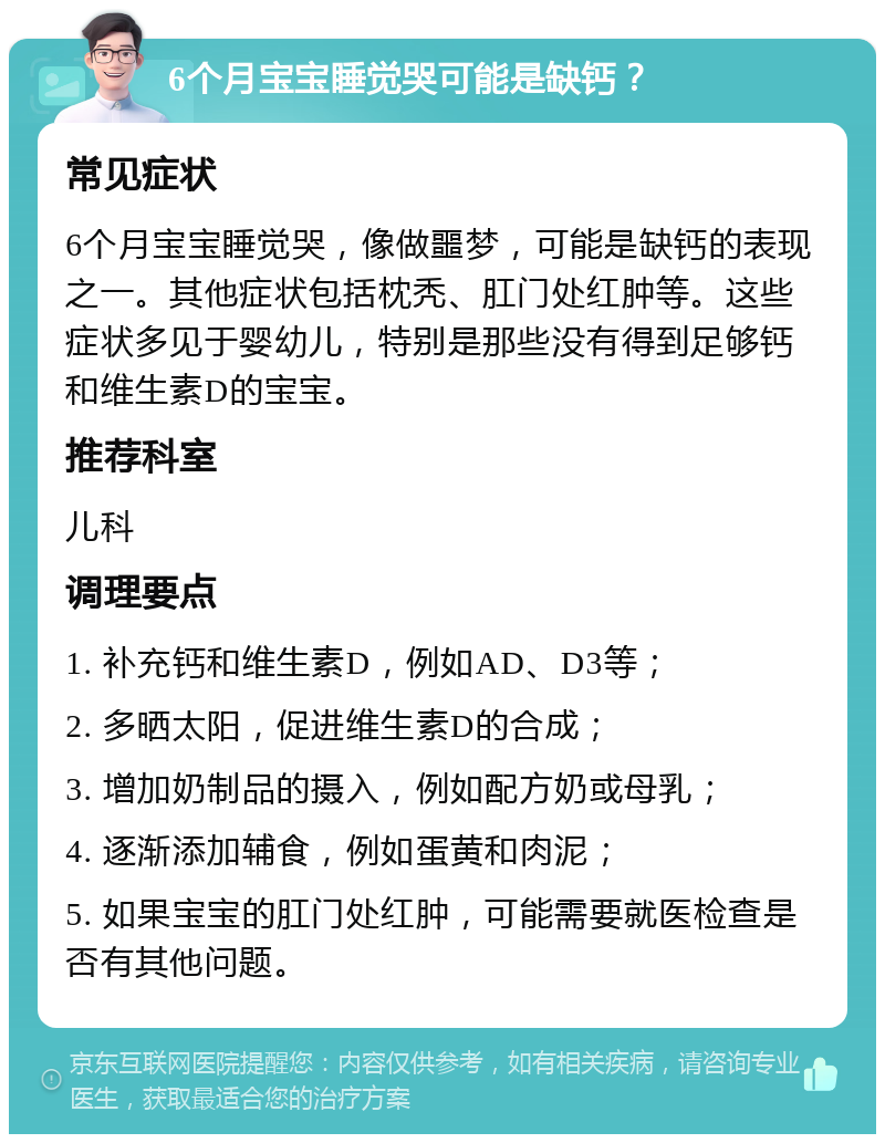 6个月宝宝睡觉哭可能是缺钙？ 常见症状 6个月宝宝睡觉哭，像做噩梦，可能是缺钙的表现之一。其他症状包括枕秃、肛门处红肿等。这些症状多见于婴幼儿，特别是那些没有得到足够钙和维生素D的宝宝。 推荐科室 儿科 调理要点 1. 补充钙和维生素D，例如AD、D3等； 2. 多晒太阳，促进维生素D的合成； 3. 增加奶制品的摄入，例如配方奶或母乳； 4. 逐渐添加辅食，例如蛋黄和肉泥； 5. 如果宝宝的肛门处红肿，可能需要就医检查是否有其他问题。