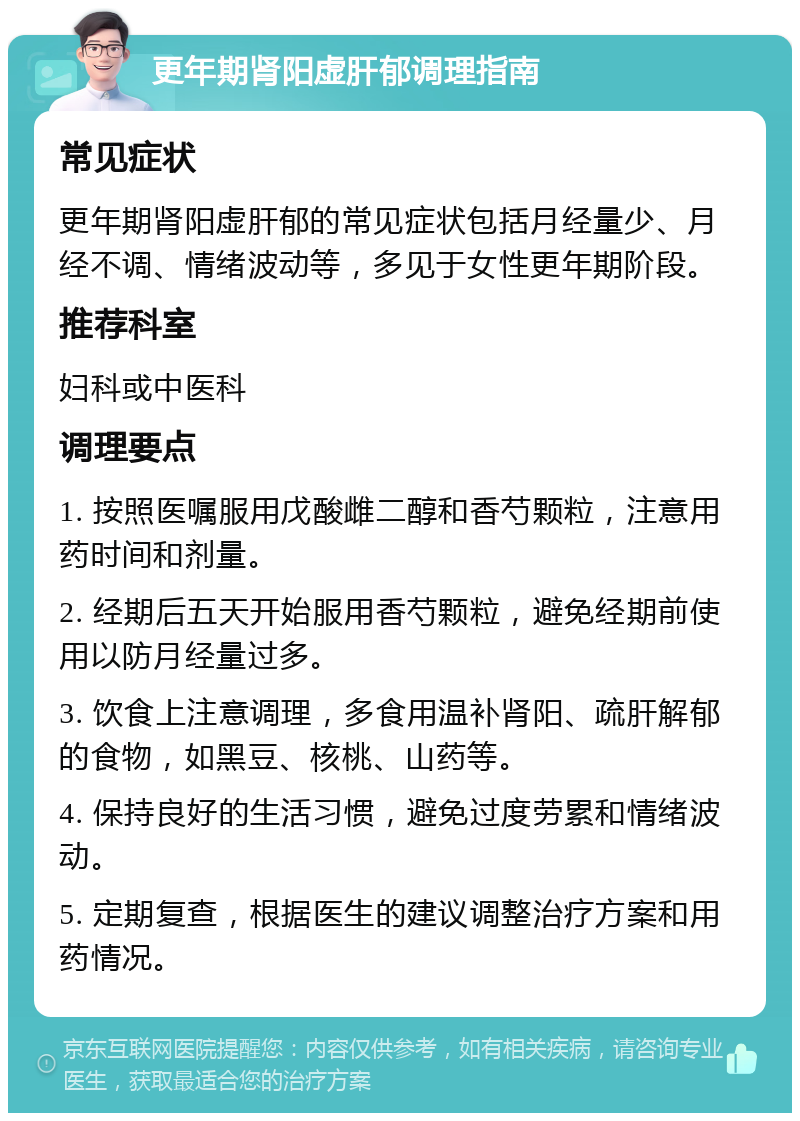 更年期肾阳虚肝郁调理指南 常见症状 更年期肾阳虚肝郁的常见症状包括月经量少、月经不调、情绪波动等，多见于女性更年期阶段。 推荐科室 妇科或中医科 调理要点 1. 按照医嘱服用戊酸雌二醇和香芍颗粒，注意用药时间和剂量。 2. 经期后五天开始服用香芍颗粒，避免经期前使用以防月经量过多。 3. 饮食上注意调理，多食用温补肾阳、疏肝解郁的食物，如黑豆、核桃、山药等。 4. 保持良好的生活习惯，避免过度劳累和情绪波动。 5. 定期复查，根据医生的建议调整治疗方案和用药情况。