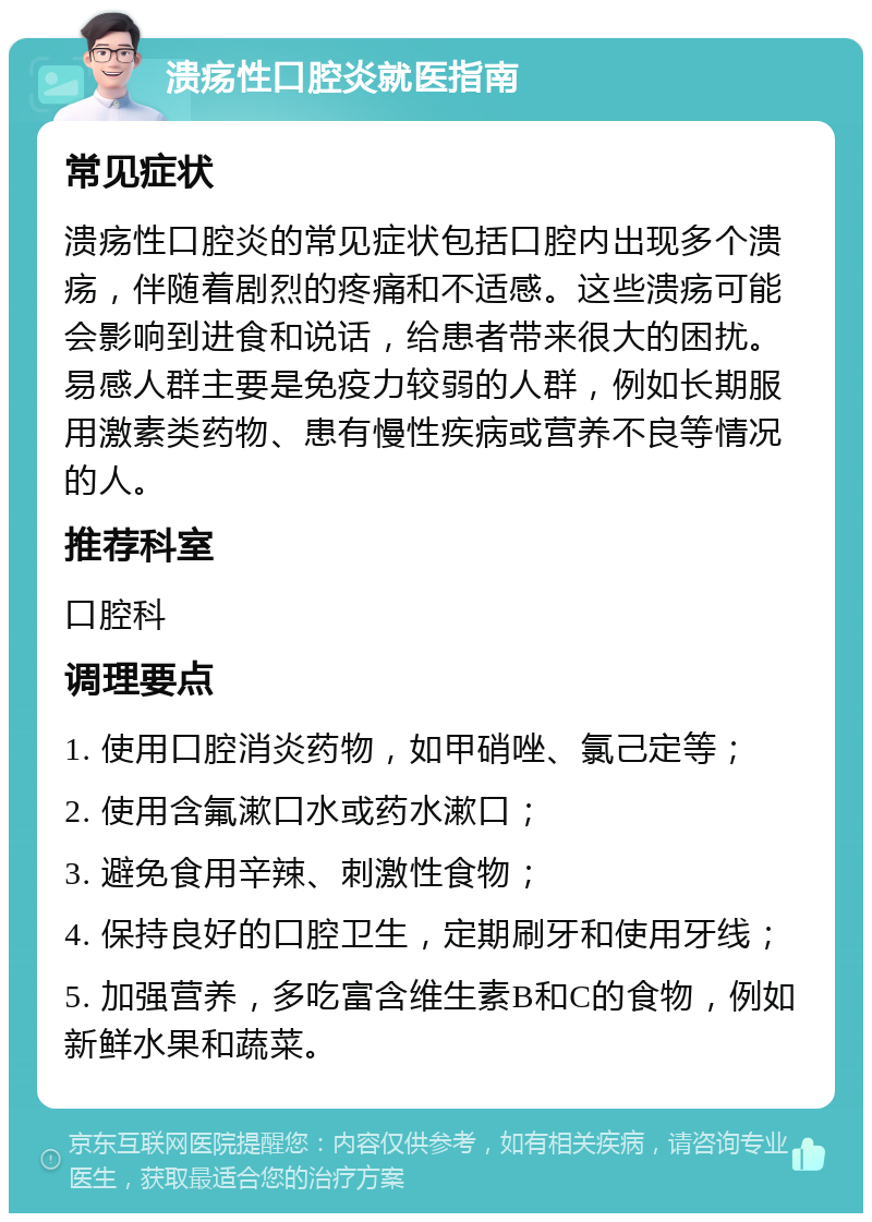 溃疡性口腔炎就医指南 常见症状 溃疡性口腔炎的常见症状包括口腔内出现多个溃疡，伴随着剧烈的疼痛和不适感。这些溃疡可能会影响到进食和说话，给患者带来很大的困扰。易感人群主要是免疫力较弱的人群，例如长期服用激素类药物、患有慢性疾病或营养不良等情况的人。 推荐科室 口腔科 调理要点 1. 使用口腔消炎药物，如甲硝唑、氯己定等； 2. 使用含氟漱口水或药水漱口； 3. 避免食用辛辣、刺激性食物； 4. 保持良好的口腔卫生，定期刷牙和使用牙线； 5. 加强营养，多吃富含维生素B和C的食物，例如新鲜水果和蔬菜。