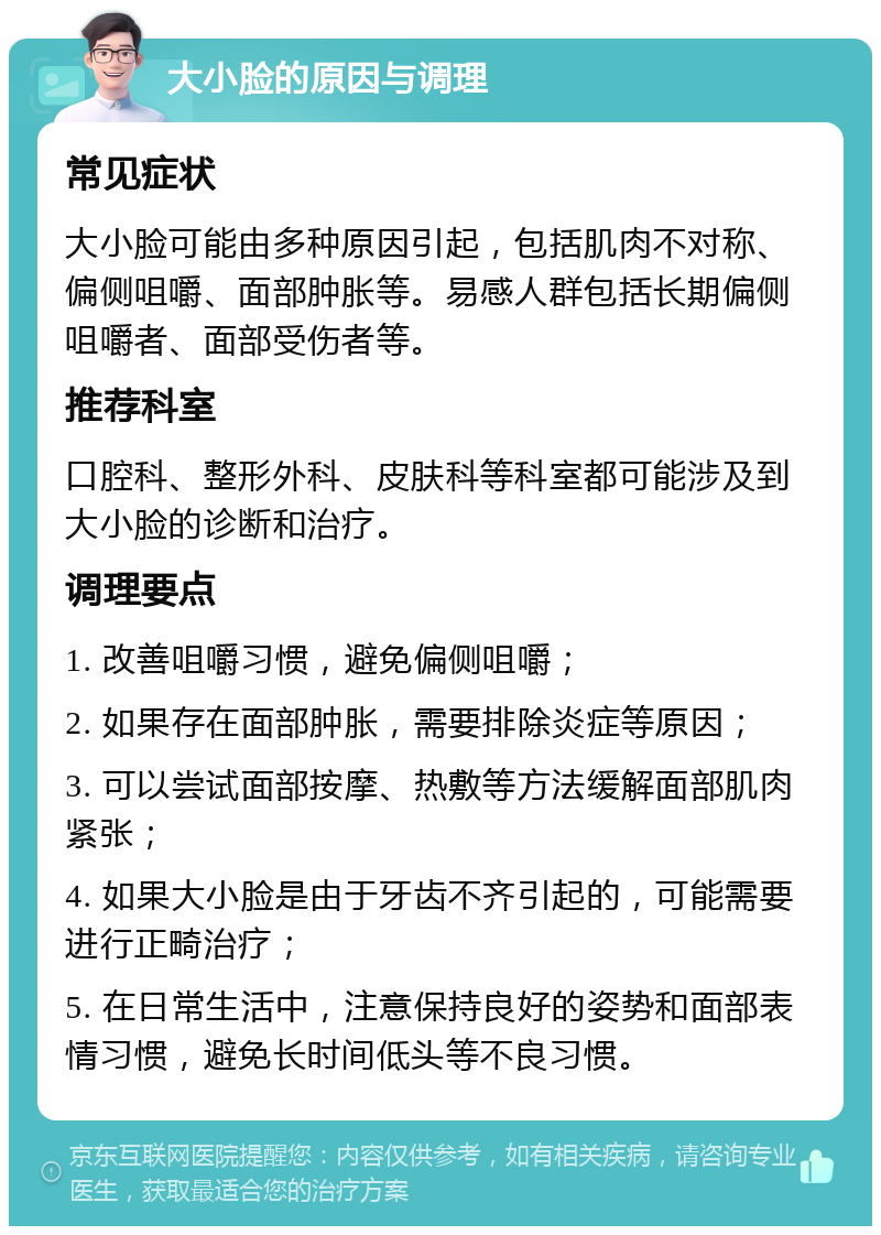 大小脸的原因与调理 常见症状 大小脸可能由多种原因引起，包括肌肉不对称、偏侧咀嚼、面部肿胀等。易感人群包括长期偏侧咀嚼者、面部受伤者等。 推荐科室 口腔科、整形外科、皮肤科等科室都可能涉及到大小脸的诊断和治疗。 调理要点 1. 改善咀嚼习惯，避免偏侧咀嚼； 2. 如果存在面部肿胀，需要排除炎症等原因； 3. 可以尝试面部按摩、热敷等方法缓解面部肌肉紧张； 4. 如果大小脸是由于牙齿不齐引起的，可能需要进行正畸治疗； 5. 在日常生活中，注意保持良好的姿势和面部表情习惯，避免长时间低头等不良习惯。