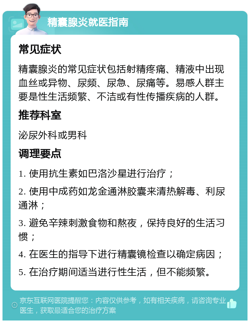 精囊腺炎就医指南 常见症状 精囊腺炎的常见症状包括射精疼痛、精液中出现血丝或异物、尿频、尿急、尿痛等。易感人群主要是性生活频繁、不洁或有性传播疾病的人群。 推荐科室 泌尿外科或男科 调理要点 1. 使用抗生素如巴洛沙星进行治疗； 2. 使用中成药如龙金通淋胶囊来清热解毒、利尿通淋； 3. 避免辛辣刺激食物和熬夜，保持良好的生活习惯； 4. 在医生的指导下进行精囊镜检查以确定病因； 5. 在治疗期间适当进行性生活，但不能频繁。