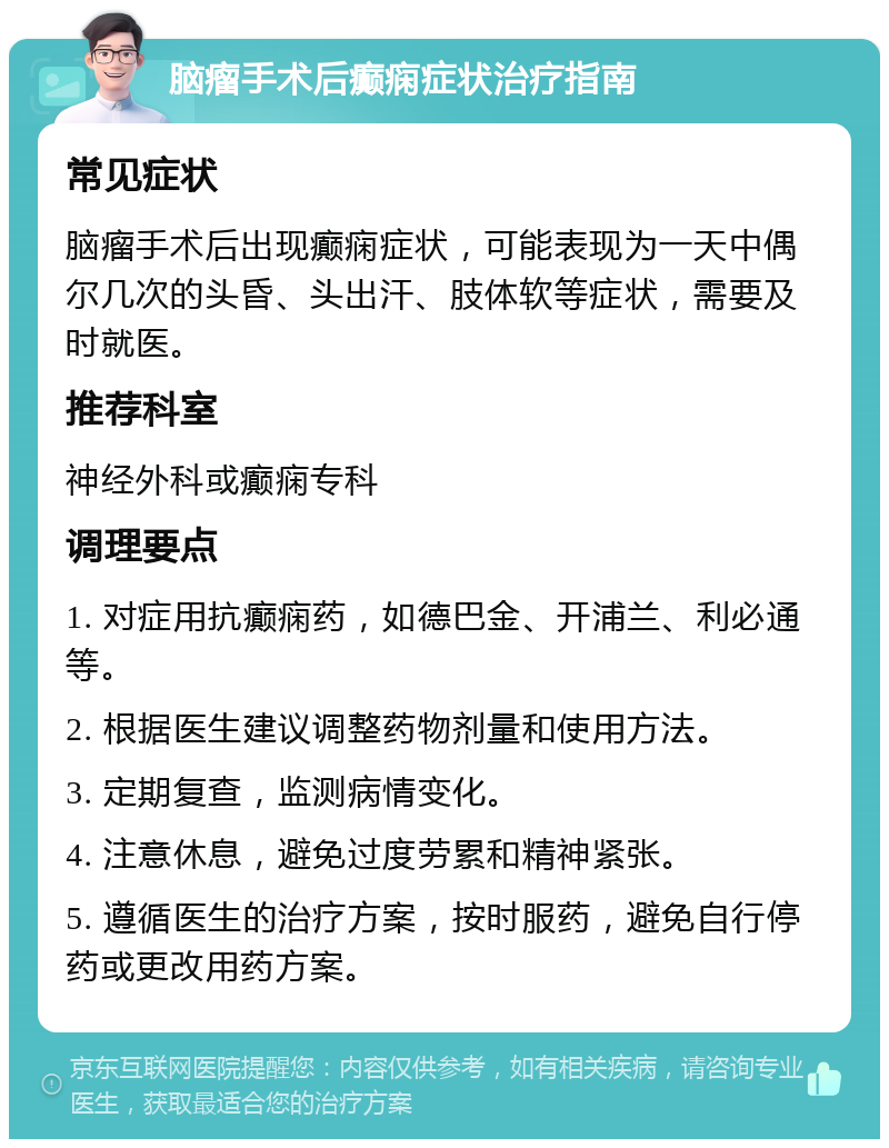 脑瘤手术后癫痫症状治疗指南 常见症状 脑瘤手术后出现癫痫症状，可能表现为一天中偶尔几次的头昏、头出汗、肢体软等症状，需要及时就医。 推荐科室 神经外科或癫痫专科 调理要点 1. 对症用抗癫痫药，如德巴金、开浦兰、利必通等。 2. 根据医生建议调整药物剂量和使用方法。 3. 定期复查，监测病情变化。 4. 注意休息，避免过度劳累和精神紧张。 5. 遵循医生的治疗方案，按时服药，避免自行停药或更改用药方案。