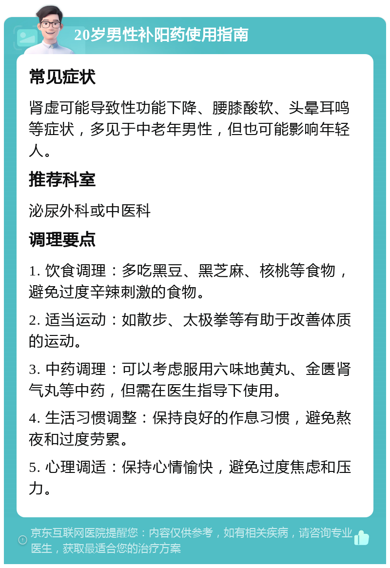 20岁男性补阳药使用指南 常见症状 肾虚可能导致性功能下降、腰膝酸软、头晕耳鸣等症状，多见于中老年男性，但也可能影响年轻人。 推荐科室 泌尿外科或中医科 调理要点 1. 饮食调理：多吃黑豆、黑芝麻、核桃等食物，避免过度辛辣刺激的食物。 2. 适当运动：如散步、太极拳等有助于改善体质的运动。 3. 中药调理：可以考虑服用六味地黄丸、金匮肾气丸等中药，但需在医生指导下使用。 4. 生活习惯调整：保持良好的作息习惯，避免熬夜和过度劳累。 5. 心理调适：保持心情愉快，避免过度焦虑和压力。