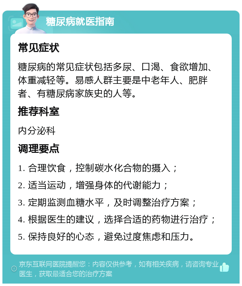 糖尿病就医指南 常见症状 糖尿病的常见症状包括多尿、口渴、食欲增加、体重减轻等。易感人群主要是中老年人、肥胖者、有糖尿病家族史的人等。 推荐科室 内分泌科 调理要点 1. 合理饮食，控制碳水化合物的摄入； 2. 适当运动，增强身体的代谢能力； 3. 定期监测血糖水平，及时调整治疗方案； 4. 根据医生的建议，选择合适的药物进行治疗； 5. 保持良好的心态，避免过度焦虑和压力。