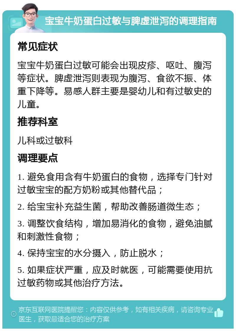 宝宝牛奶蛋白过敏与脾虚泄泻的调理指南 常见症状 宝宝牛奶蛋白过敏可能会出现皮疹、呕吐、腹泻等症状。脾虚泄泻则表现为腹泻、食欲不振、体重下降等。易感人群主要是婴幼儿和有过敏史的儿童。 推荐科室 儿科或过敏科 调理要点 1. 避免食用含有牛奶蛋白的食物，选择专门针对过敏宝宝的配方奶粉或其他替代品； 2. 给宝宝补充益生菌，帮助改善肠道微生态； 3. 调整饮食结构，增加易消化的食物，避免油腻和刺激性食物； 4. 保持宝宝的水分摄入，防止脱水； 5. 如果症状严重，应及时就医，可能需要使用抗过敏药物或其他治疗方法。